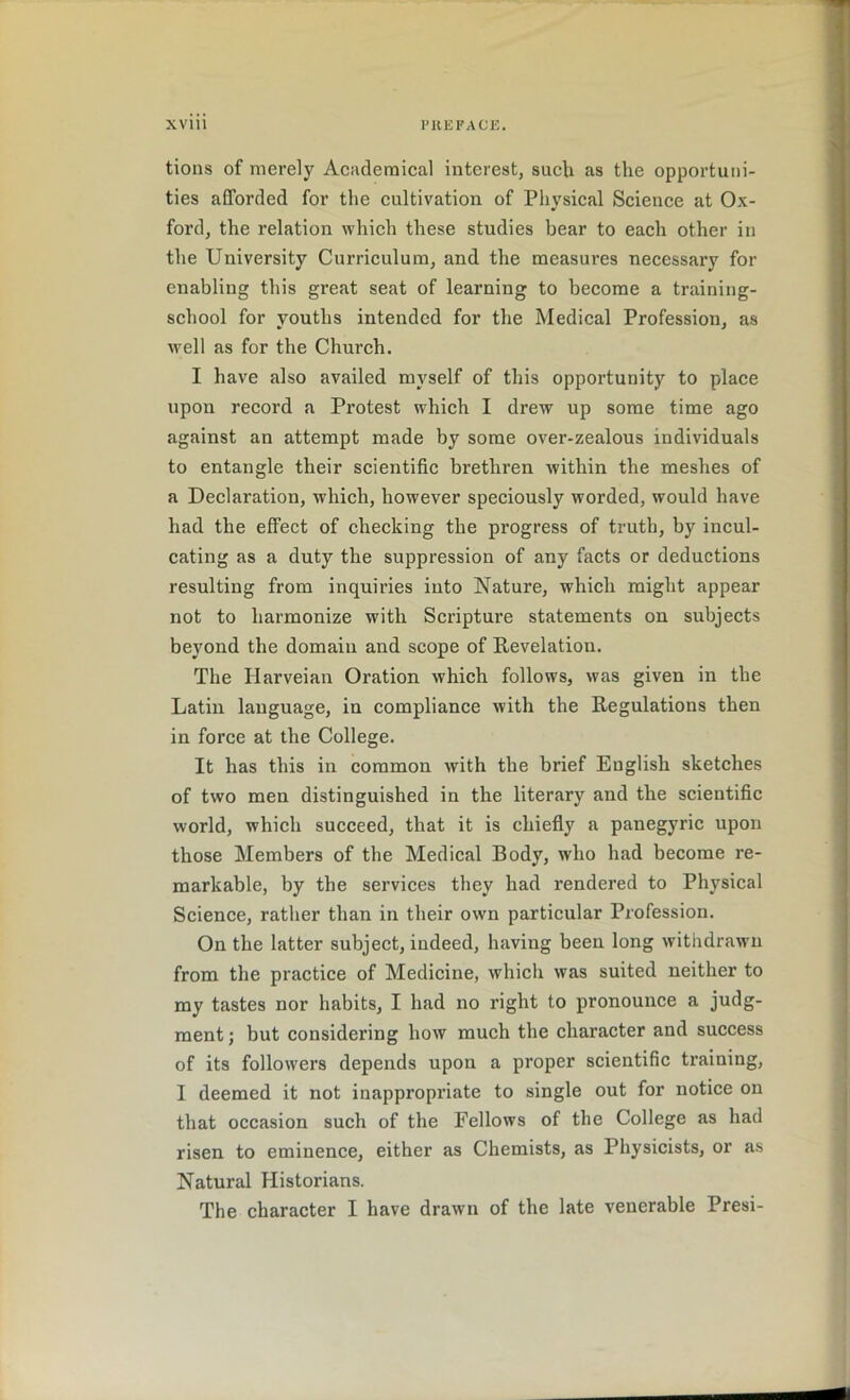 tions of merely Academical interest, such as the opportuni- ties afforded for the cultivation of Physical Science at Ox- ford, the relation which these studies bear to each other in the University Curriculum, and the measures necessary for enabling this great seat of learning to become a training- school for youths intended for the Medical Profession, as well as for the Church. I have also availed myself of this opportunity to place upon record a Protest which I drew up some time ago against an attempt made by some over-zealous individuals to entangle their scientific brethren within the meshes of a Declaration, which, however speciously worded, would have had the effect of checking the progress of truth, by incul- cating as a duty the suppression of any facts or deductions resulting from inquiries into Nature, which might appear not to harmonize with Scripture statements on subjects beyond the domain and scope of Revelation. The Harveian Oration which follows, was given in the Latin language, in compliance with the Regulations then in force at the College. It has this in common with the brief English sketches of two men distinguished in the literary and the scientific world, which succeed, that it is chiefly a panegyric upon those Members of the Medical Body, who had become re- markable, by the services they had rendered to Physical Science, rather than in their own particular Profession. On the latter subject, indeed, having been long withdrawn from the practice of Medicine, which was suited neither to my tastes nor habits, I had no right to pronounce a judg- ment ; but considering how much the character and success of its followers depends upon a proper scientific training, I deemed it not inappropriate to single out for notice on that occasion such of the Fellows of the College as had risen to eminence, either as Chemists, as Physicists, or as Natural Historians.