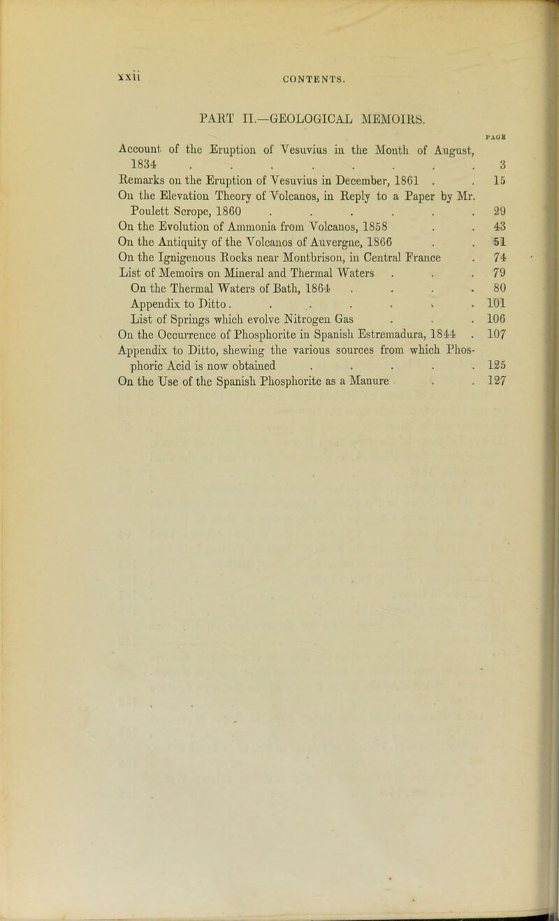 PART II.—GEOLOGICAL MEMOIRS. PAOB Account, of the Eruption of Vesuvius in the Month of August, 1834 3 Remarks on the Eruption of Vesuvius in December, 1861 . . 15 On the Elevation Theory of Volcanos, in Reply to a Paper by Mr. Poulett Scrope, 1860 . . . . .29 On the Evolution of Ammonia from Volcanos, 1858 . . 43 On the Antiquity of the Volcanos of Auvergne, 1866 . .51 On the Ignigenous Rocks near Montbrison, in Central Prance . 74 List of Memoirs on Mineral and Thermal Waters . . .79 On the Thermal Waters of Bath, 1864 . . . . 80 Appendix to Ditto. . . . . . 101 List of Springs which evolve Nitrogen Gas . . . 106 On the Occurrence of Phosphorite in Spanish Estremadura, 1844 . 107 Appendix to Ditto, shewing the various sources from which Phos- phoric Acid is now obtained ..... 125 On the Use of the Spanish Phosphorite as a Manure . . 127