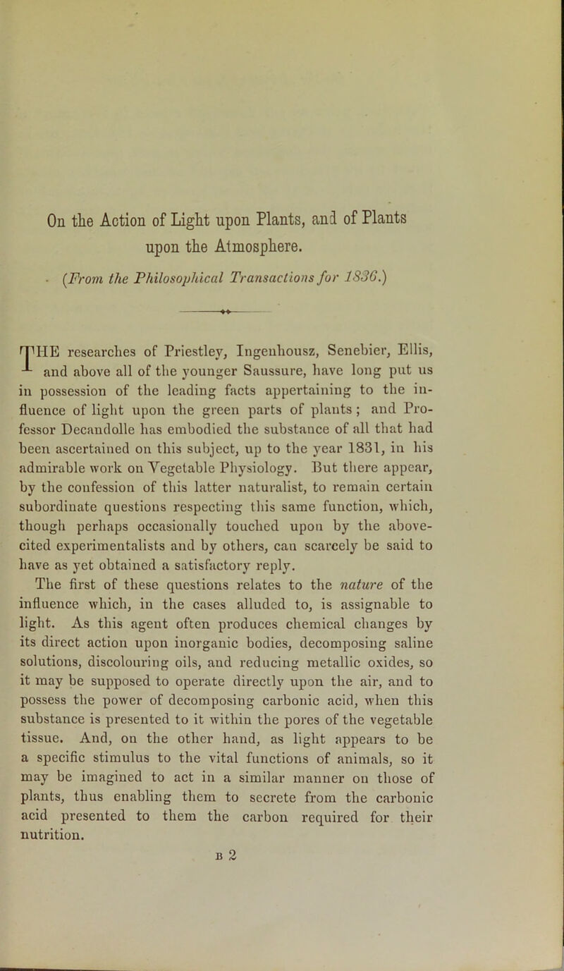 On the Action of Light upon Plants, and of Plants upon the Atmosphere. ■ (From the Philosophical Transactions for 1S36.) rpiiE researches of Priestley, Ingeuliousz, Senebier, Ellis, and above all of the younger Saussure, have long put us in possession of the leading facts appertaining to the in- fluence of light upon the green parts of plants ; and Pro- fessor Decandolle has embodied the substance of all that had been ascertained on this subject, up to the year 1831, in his admirable work on Vegetable Physiology. But there appear, by the confession of this latter naturalist, to I’emain certain subordinate questions respecting this same function, which, though perhaps occasionally touched upon by the above- cited experimentalists and by others, can scarcely be said to have as yet obtained a satisfactory reply. The first of these questions relates to the nature of the influence which, in the cases alluded to, is assignable to light. As this agent often produces chemical changes by its direct action upon inorganic bodies, decomposing saline solutions, discolouring oils, and reducing metallic oxides, so it may be supposed to operate directly upon the air, and to possess the power of decomposing carbonic acid, when this substance is presented to it within the pores of the vegetable tissue. And, on the other hand, as light appears to be a specific stimulus to the vital functions of animals, so it may be imagined to act in a similar manner on those of plants, thus enabling them to secrete from the carbonic acid presented to them the carbon required for their nutrition.