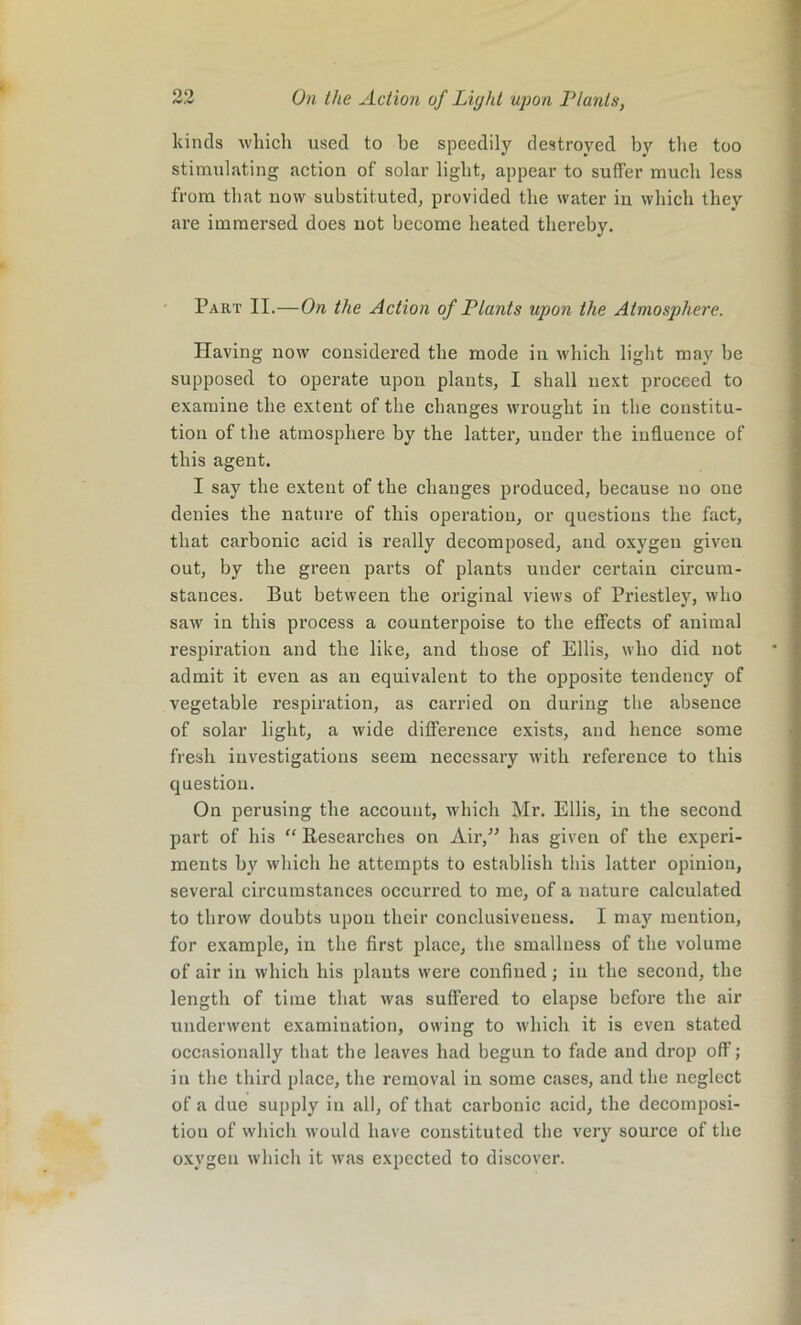 kinds which used to be speedily destroyed by the too stimulating action of solar light, appear to suffer much less from that now substituted, provided the water in which they are immersed does not become heated thereby. Part II.—On the Action of Plants upon the Atmosphere. Having now considered the mode in which light may be supposed to operate upon plants, I shall next proceed to examine the extent of the changes wrought in the constitu- tion of the atmosphere by the latter, under the influence of this agent. I say the extent of the changes produced, because no one denies the nature of this operation, or questions the fact, that carbonic acid is really decomposed, and oxygen given out, by the green parts of plants under certain circum- stances. But between the original views of Priestley, who saw in this process a counterpoise to the effects of animal respiration and the like, and those of Ellis, who did not admit it even as an equivalent to the opposite tendency of vegetable respiration, as carried on during the absence of solar light, a wide difference exists, and hence some fresh investigations seem necessary with refei’ence to this question. On perusing the account, which Mr. Ellis, in the second part of his “ Researches on Air,” has given of the experi- ments by which he attempts to establish this latter opinion, several circumstances occurred to me, of a nature calculated to throw doubts upon their conclusiveness. I may mention, for example, in the first place, the smallness of the volume of air in which his plants were confined ; in the second, the length of time that was suffered to elapse before the air underwent examination, owing to which it is even stated occasionally that the leaves had begun to fade and drop off; in the third place, the removal in some cases, and the neglect of a due supply in all, of that carbonic acid, the decomposi- tion of which would have constituted the very source of the oxygen which it was expected to discover.