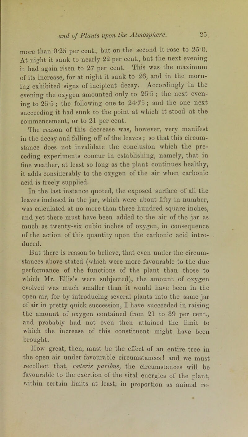 more than 025 per cent., but on the second it rose to 25 0. At night it sunk to nearly 22 per cent., but the next evening it had again risen to 27 per cent. This was the maximum of its increase, for at night it sunk to 26, and in the morn- ing exhibited signs of incipient decay. Accordingly in the evening the oxygen amounted only to 265 ; the next even- ing to 25 5; the following one to 2-T75; and the one next succeeding it had sunk to the point at which it stood at the commencement, or to 21 per cent. The reason of this decrease was, however, very manifest in the decay and falling off of the leaves ; so that this circum- stance does not invalidate the conclusion which the pre- ceding experiments concur in establishing, namely, that in fine weather, at least so long as the plant continues healthy, it adds considerably to the oxygen of the air when carbonic acid is freely supplied. In the last instance quoted, the exposed surface of all the leaves inclosed in the jar, which were about fifty in number, was calculated at no more than three hundred square inches, and yet there must have been added to the air of the jar as much as twenty-six cubic inches of oxygen, in consequence of the action of this quantity upon the carbonic acid intro- duced. But there is reason to believe, that even under the circum- stances above stated (which were more favourable to the due performance of the functions of the plant than those to which Mr. Ellis’s were subjected), the amount of oxygen evolved was much smaller than it would have been in the open air, for by introducing several plants into the same jar of air in pretty quick succession, I have succeeded in raising the amount of oxygen contained from 21 to 39 per cent., and probably had not even then attained the limit to which the increase of this constituent might have been brought. Ilow great, then, must be the effect of an entire tree in the open air under favourable circumstances ! and we must recollect that, ccetens paribus, the circumstances will be favourable to the exertion of the vital energies of the plant, within certain limits at least, in proportion as animal re-