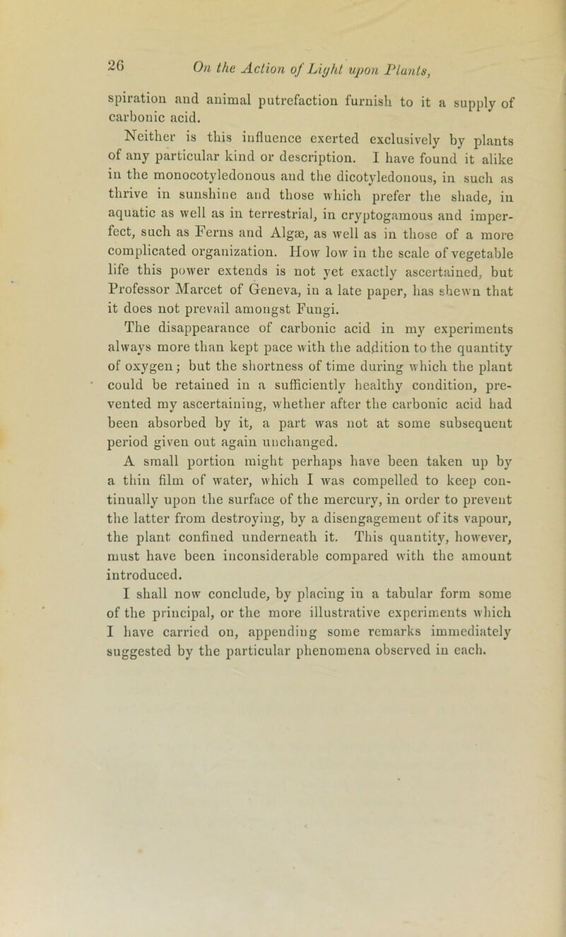 spiratio 11 and animal putrefaction furnish to it a supply of carbonic acid. Neither is this influence exerted exclusively by plants of any particular kind or description. I have found it alike in the monocotyledonous and the dicotyledonous, in such as thrive in sunshine and those which prefer the shade, in aquatic as well as in terrestrial, in cryptogamous and imper- fect, such as Ferns and Algae, as well as in those of a more complicated organization. How low in the scale of vegetable life this power extends is not yet exactly ascertained, but Professor Marcet of Geneva, in a late paper, has shewn that it does not prevail amongst Fungi. The disappearance of carbonic acid in my experiments always more than kept pace with the addition to the quantity of oxygen; but the shortness of time during which the plant could be retained in a sufficiently healthy condition, pre- vented my ascertaining, whether after the carbonic acid had been absorbed by it, a part was not at some subsequent period given out again unchanged. A small portion might perhaps have been taken up by a thin film of water, which I was compelled to keep con- tinually upon the surface of the mercury, in order to prevent the latter from destroying, by a disengagement of its vapour, the plant confined underneath it. This quantity, however, must have been inconsiderable compared with the amount introduced. I shall now conclude, by placing in a tabular form some of the principal, or the more illustrative experiments which I have carried on, appending some remarks immediately suggested by the particular phenomena observed in each.