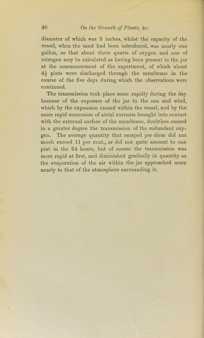 diameter of which was 3 inches, whilst the capacity of the vessel, when the sand had been introduced, was nearly one gallon, so that about three quarts of oxygen and one of nitrogen may be calculated as having been present in the jar at the commencement of the experiment, of which about 4J pints were discharged through the membrane in the course of the five days during which the observations were continued. The transmission took place more rapidly during the day because of the exposure of the jar to the sun and wind, which by the expansion caused within the vessel, and by the more rapid succession of aerial currents brought into contact with the external surface of the membrane, doubtless caused in a greater degree the transmission of the redundant oxy- gen. The average quantity that escaped per diem did not much exceed 11 per cent., or did not quite amount to one pint in the 24 hours, but of course the transmission was more rapid at first, and diminished gradually in quantity as the evaporation of the air within the jar approached more nearly to that of the atmosphere surrounding it.