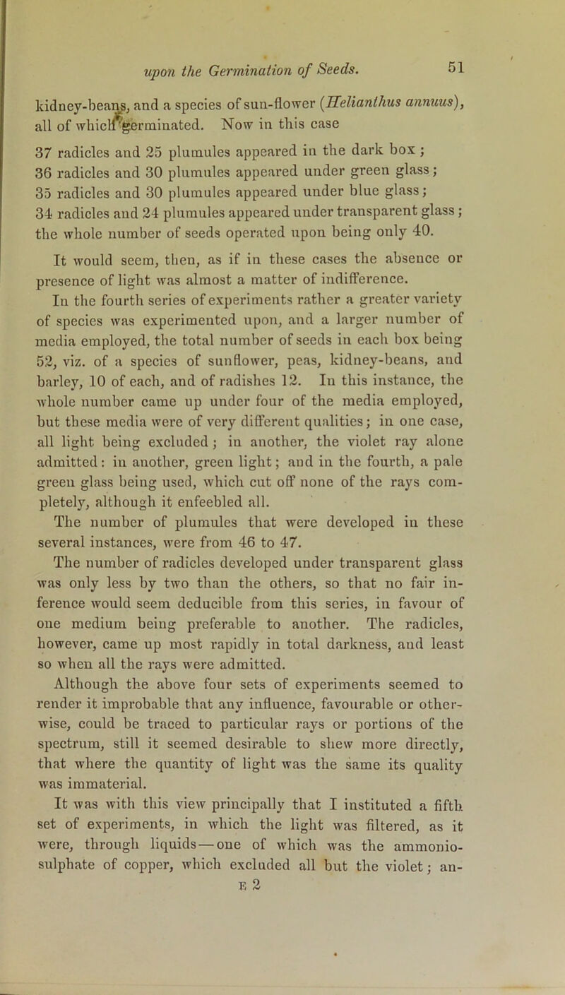 kidney-beans, and a species of sun-flower (Helianlhus annuus), all of wliicll'germinated. Now in this case 37 radicles and 25 plumules appeared in the dark box ; 36 radicles and 30 plumules appeared under green glass; 35 radicles and 30 plumules appeared under blue glass; 34 radicles and 24 plumules appeared under transparent glass; the whole number of seeds operated upon being only 40. It would seem, then, as if in these cases the absence or presence of light was almost a matter of indifference. In the fourth series of experiments rather a greater variety of species was experimented upon, and a larger number of media employed, the total number of seeds in each box being 52, viz. of a species of sunflower, peas, kidney-beans, and barley, 10 of each, and of radishes 12. In this instance, the whole number came up under four of the media employed, but these media were of very different qualities; in one case, all light being excluded ; in another, the violet ray alone admitted: in another, green light; and in the fourth, a pale greeu glass being used, which cut off none of the rays com- pletely, although it enfeebled all. The number of plumules that were developed in these several instances, were from 46 to 47. The number of radicles developed under transparent glass was only less by two than the others, so that no fair in- ference would seem deducible from this series, in favour of one medium being preferable to another. The radicles, however, came up most rapidly in total darkness, and least so when all the rays were admitted. Although the above four sets of experiments seemed to render it improbable that any influence, favourable or other- wise, could be traced to particular rays or portions of the spectrum, still it seemed desirable to shew more directly, that where the quantity of light was the same its quality was immaterial. It Avas with this view principally that I instituted a fifth set of experiments, in which the light was filtered, as it Avere, through liquids — one of which Avas the ammonio- sulphate of copper, which excluded all but the violet; F, 2 an-