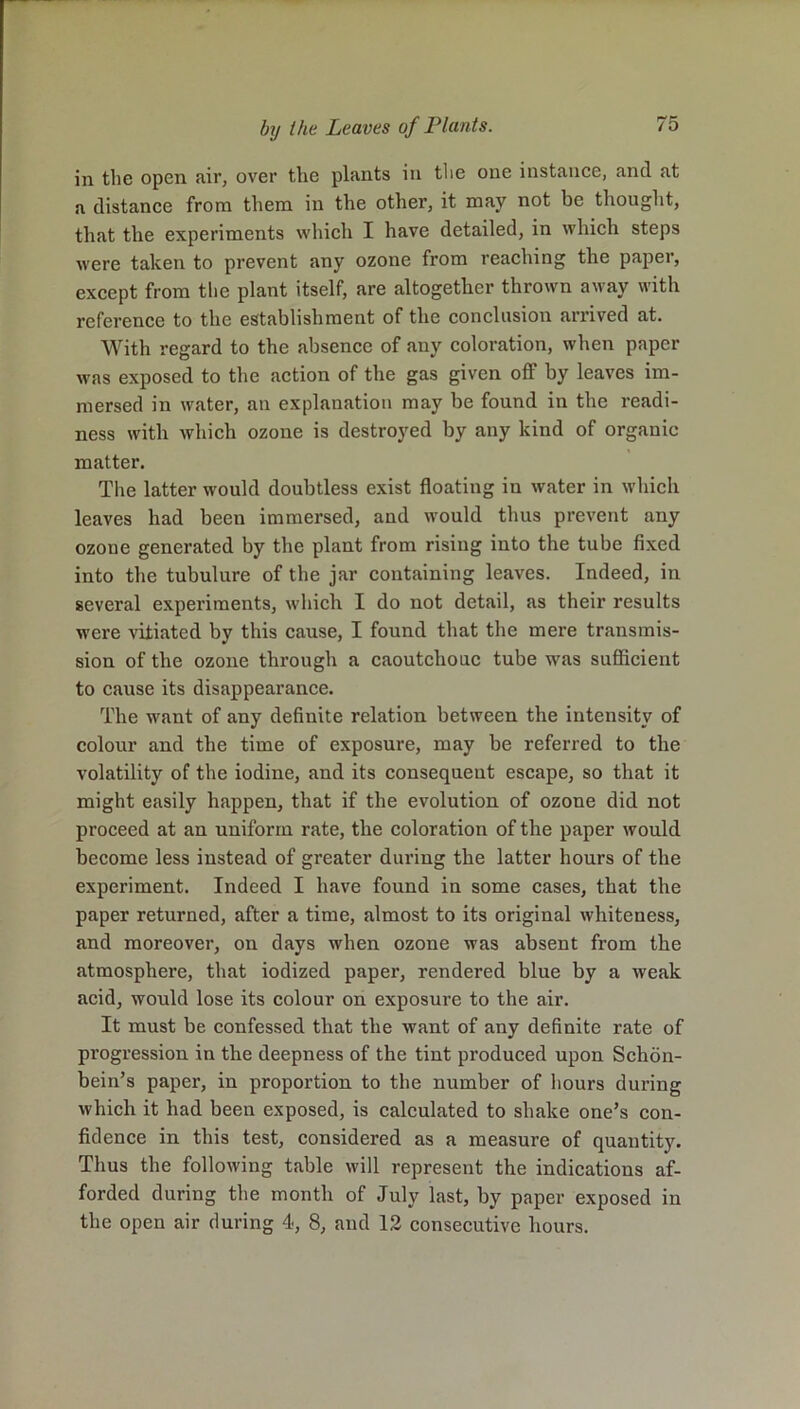 in the open air, over the plants in the one instance, and at a distance from them in the other, it may not be thought, that the experiments which I have detailed, in which steps were taken to prevent any ozone from reaching the paper, except from the plant itself, are altogether thrown away with reference to the establishment of the conclusion arrived at. With regard to the absence of any coloration, when paper was exposed to the action of the gas given off by leaves im- mersed in water, an explanation may be found in the readi- ness with which ozone is destroyed by any kind of organic matter. The latter would doubtless exist floating in water in which leaves had been immersed, and would thus prevent any ozone generated by the plant from rising into the tube fixed into the tubulure of the jar containing leaves. Indeed, in several experiments, which I do not detail, as their results were vitiated by this cause, I found that the mere transmis- sion of the ozone through a caoutchouc tube was sufficient to cause its disappearance. The want of any definite relation between the intensity of colour and the time of exposure, may be referred to the volatility of the iodine, and its consequent escape, so that it might easily happen, that if the evolution of ozone did not proceed at an uniform rate, the coloration of the paper would become less instead of greater during the latter hours of the experiment. Indeed I have found in some cases, that the paper returned, after a time, almost to its original whiteness, and moreover, on days when ozone was absent from the atmosphere, that iodized paper, rendered blue by a weak acid, would lose its colour on exposure to the air. It must be confessed that the want of any definite rate of progression in the deepness of the tint produced upon Schon- bein’s paper, in proportion to the number of hours during which it had been exposed, is calculated to shake one’s con- fidence in this test, considered as a measure of quantity. Thus the following table will represent the indications af- forded during the month of July last, by paper exposed in the open air during 4, 8, and 12 consecutive hours.