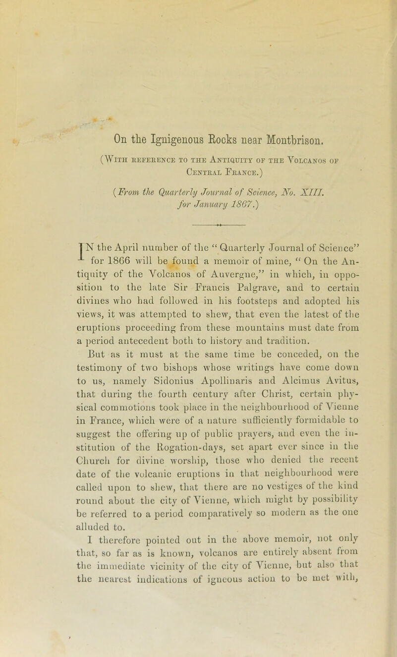 (With eefeeence to the Antiquity of the Volcanos of Centeal Feance.) (From the Quarterly Journal of Science, No. XIII. for January 1867.) 1 N the April number of the “ Quarterly Journal of Science” for 1866 will be found a memoir of mine, “ On the An- tiquity of the Volcanos of Auvergne,” in which, in oppo- sition to the late Sir Francis Palgrave, and to certain divines who had followed in his footsteps and adopted his views, it was attempted to shew, that even the latest of the eruptions proceeding from these mountains must date from a period antecedent both to history and tradition. J3ut as it must at the same time be conceded, on the testimony of two bishops whose writings have come down to us, namely Sidonius Apollinaris and Alcimus Avitus, that during the fourth century after Christ, certain phy- sical commotions took place in the neighbourhood of Vienne in France, which were of a nature sufficiently formidable to suggest the offering up of public prayers, and even the in- stitution of the llogatiou-days, set apart ever since in the Church for divine worship, those who denied the recent date of the volcanic eruptions in that neighbourhood were called upon to shew, that there are no vestiges ot the kind round about the city of Vienne, which might by possibility be referred to a period comparatively so modern as the one alluded to. 1 therefore pointed out in the above memoir, not only that, so far as is known, volcanos are entirely absent from the immediate vicinity of the city of Vienne, but also that the nearest indications of igneous action to be met with,