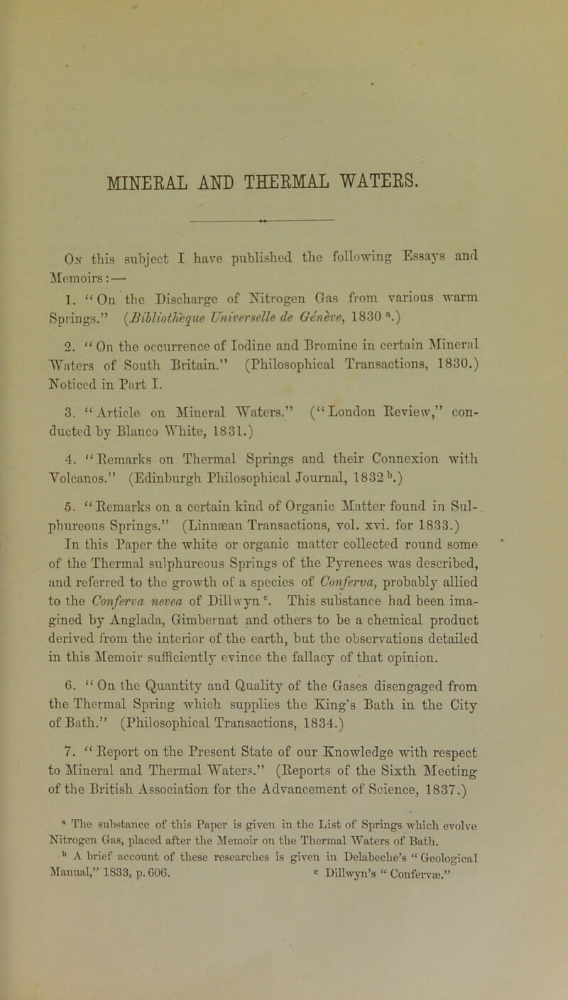 MINERAL AND THERMAL WATERS. Ox this subject I have published the following Essays and [Memoirs: — 1. “On the Discharge of Nitrogen Gas from various warm Springs.” (liillioth'eque Universelle (le Geneve, 1830 a.) 2. “ On the occurrence of Iodine and Bromine in certain Mineral Waters of South Britain.” (Philosophical Transactions, 1830.) Noticed in Part I. 3. “Article on [Mineral Waters.” (“London [Review,” con- ducted by Blanco White, 1831.) 4. “Remarks on Thermal Springs and their Connexion with Volcanos.” (Edinburgh Philosophical Journal, 1832’’.) 5. “Remarks on a certain kind of Organic Matter found in Sul- phureous Springs.” (Linnsean Transactions, vol. xvi. for 1833.) In this Paper the white or organic matter collected round some of the Thermal sulphureous Springs of the Pyrenees was described, and referred to the growth of a species of Conferva, probably allied to the Conferva nevea of Dillwyn c. This substance had been ima- gined by Anglada, Gimbernat and others to be a chemical product derived from the interior of the earth, but the observations detailed in this Memoir sufficiently evince the fallacy of that opinion. 6. “ On the Quantity and Quality of the Gases disengaged from the Thermal Spring which supplies the King's Bath iu the City of Bath.” (Philosophical Transactions, 1834.) 7. “ Report on the Present State of our Knowledge with respect to Mineral and Thermal Waters.” (Reports of the Sixth Meeting of the British Association for the Advancement of Science, 1837.)  The substance of this Paper is given in the List of Springs which evolve Nitrogen Gas, placed after the Memoir on the Thermal Waters of Bath. b A brief account of these researches is given in Delabeclie’s “ Geological Manual,” 1833, p. GOG. c Dillwyn’s “ Conferva).”