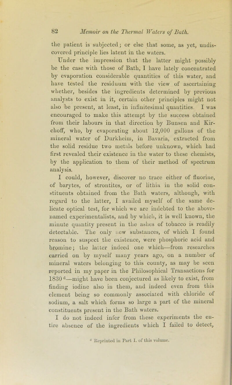 the patient is subjected; or else that some, as yet, undis- covered principle lies latent in the waters. Under the impression that the latter might possibly be the case with those of Bath, I have lately concentrated by evaporation considerable quantities of this water, and have tested the residuum with the view of ascertaining whether, besides the ingredients determined by previous analysts to exist in it, certain other principles might not also be present, at least, in infinitesimal quantities. I was encouraged to make this attempt hy the success obtained from their labours in that direction by Bunsen and Kir- clioff, who, by evaporating about 12,000 gallons of the mineral water of Durkheim, in Bavaria, extracted from the solid residue two metals before unknown, which had first revealed their existence in the water to these chemists, by the application to them of their method of spectrum analysis. I could, however, discover no trace either of fluorine, of barytes, of strontites, or of lithia in the solid con- stituents obtained from the Bath waters, although, with regard to the latter, I availed myself of the same de- licate optical test, for which we are indebted to the above- named experimentalists, and by which, it is well known, the minute quantity present in the ashes of tobacco is readily detectable. The only new substances, of which I found reason to suspect the existence, were phosphoric acid and bromine; the latter indeed one which—from researches carried on by myself many years ago, on a number of mineral waters belonging to this couuty, as may be seen reported in my paper in the Philosophical Transactions for 1830 d—might have been conjectured as likely to exist, from finding iodine also in them, and indeed even from this element being so commonly associated with chloride of sodium, a salt which forms so large a part of the mineral constituents present in the Bath waters. I do not indeed infer from these experiments the eu- tire absence of the ingredients which I failed to detect. *' Reprinted in Part I. of this volume.