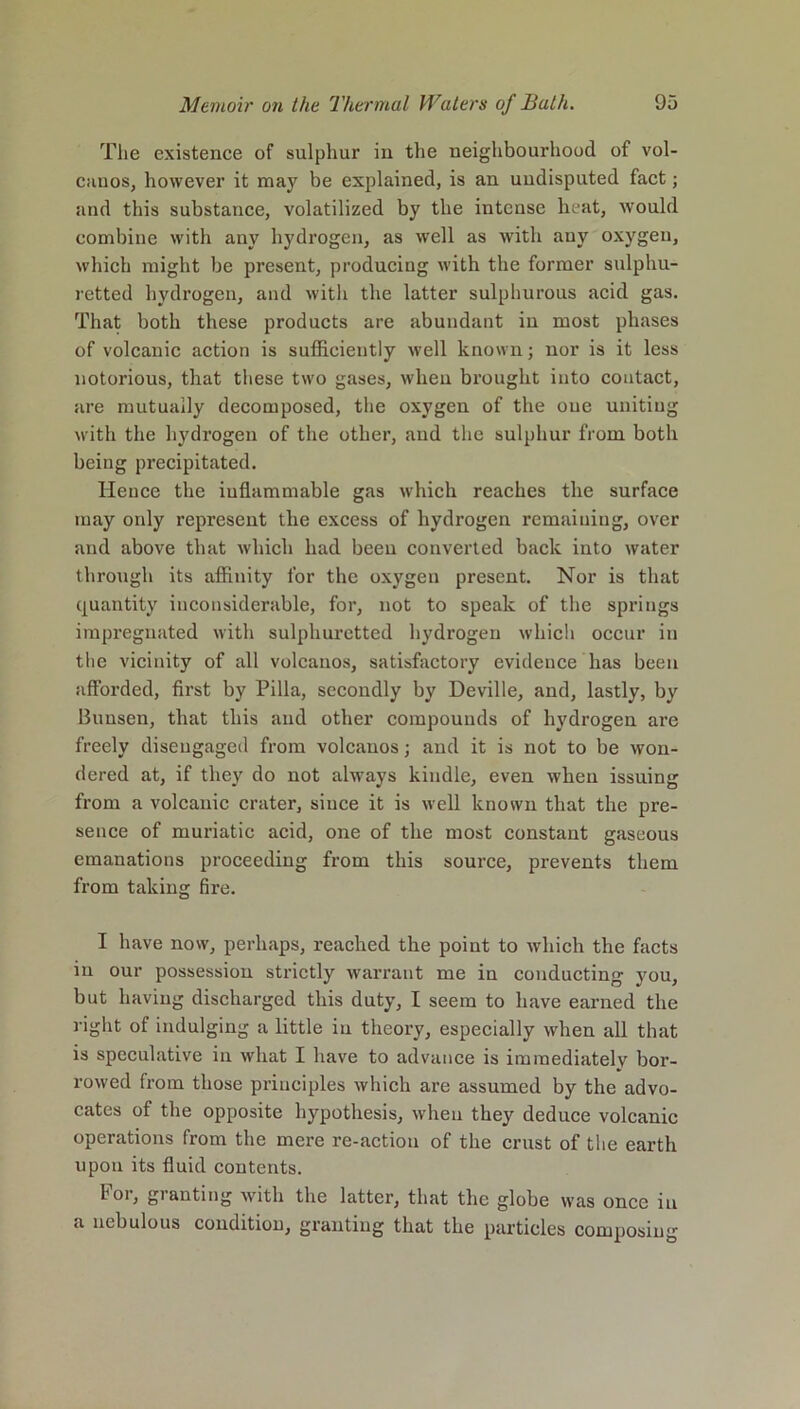 The existence of sulphur in the neighbourhood of vol- canos, however it may be explained, is an undisputed fact; and this substance, volatilized by the intense heat, would combine with any hydrogen, as well as with any oxygen, which might be present, producing with the former sulphu- retted hydrogen, and with the latter sulphurous acid gas. That both these products are abundant in most phases of volcanic action is sufficiently well known; nor is it less notorious, that these two gases, when brought into contact, are mutually decomposed, the oxygen of the one uniting with the hydrogen of the other, and the sulphur from both being precipitated. Hence the inflammable gas which reaches the surface may only represent the excess of hydrogen remaining, over and above that which had been converted back into water through its affinity for the oxygen present. Nor is that quantity inconsiderable, for, not to speak of the springs impregnated with sulphuretted hydrogen which occur in the vicinity of all volcanos, satisfactory evidence has been afforded, first by Pilla, secondly by Deville, and, lastly, by Bunsen, that this and other compounds of hydrogen are freely disengaged from volcanos; and it is not to be won- dered at, if they do not always kindle, even when issuing from a volcanic crater, since it is well known that the pre- sence of muriatic acid, one of the most constant gaseous emanations proceeding from this source, prevents them from taking fire. I have now, perhaps, reached the point to which the facts in our possession strictly warrant me in conducting you, but having discharged this duty, I seem to have earned the right of indulging a little in theory, especially when all that is speculative in what I have to advance is immediately bor- rowed from those principles which are assumed by the advo- cates of the opposite hypothesis, when they deduce volcanic operations from the mere re-action of the crust of the earth upon its fluid contents. For, granting with the latter, that the globe was once in a nebulous condition, granting that the particles composing