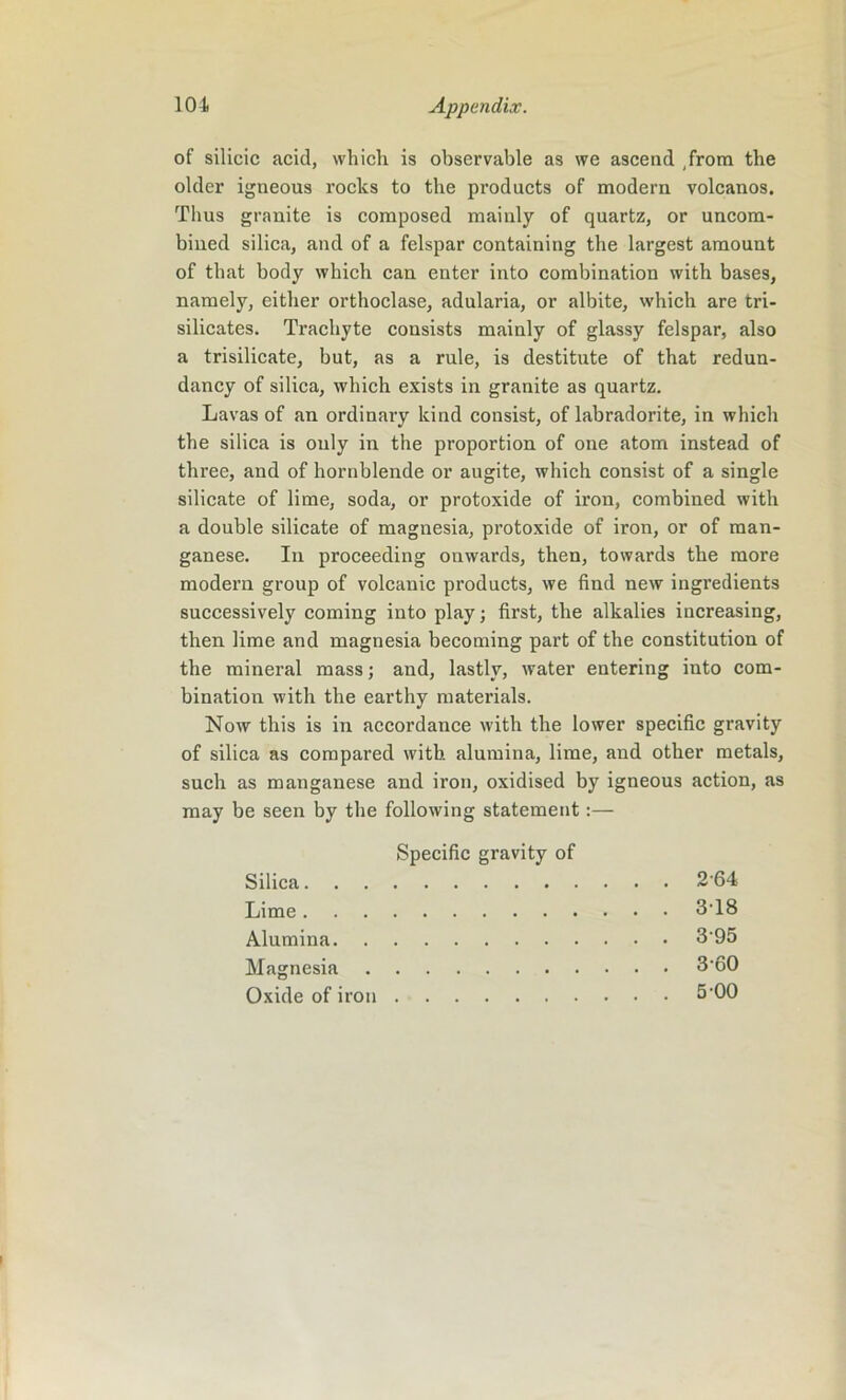 of silicic acid, which is observable as we ascend from the older igneous rocks to the products of modern volcanos. Thus granite is composed mainly of quartz, or uncom- bined silica, and of a felspar containing the largest amount of that body which can enter into combination with bases, namely, either orthoclase, adularia, or albite, which are tri- silicates. Trachyte consists mainly of glassy felspar, also a trisilicate, but, as a rule, is destitute of that redun- dancy of silica, which exists in granite as quartz. Lavas of an ordinary kind consist, of labradorite, in which the silica is only in the proportion of one atom instead of three, and of hornblende or augite, which consist of a single silicate of lime, soda, or protoxide of iron, combined with a double silicate of magnesia, protoxide of iron, or of man- ganese. In proceeding onwards, then, towards the more modern group of volcanic products, we find new ingredients successively coming into play; first, the alkalies increasing, then lime and magnesia becoming part of the constitution of the mineral mass; and, lastly, water entering into com- bination with the earthy materials. Now this is in accordance with the lower specific gravity of silica as compared with alumina, lime, and other metals, such as manganese and iron, oxidised by igneous action, as may be seen by the following statement:— Specific gravity of Silica 264 Lime 318 Alumina 395 Magnesia 3'60 Oxide of iron 5'00