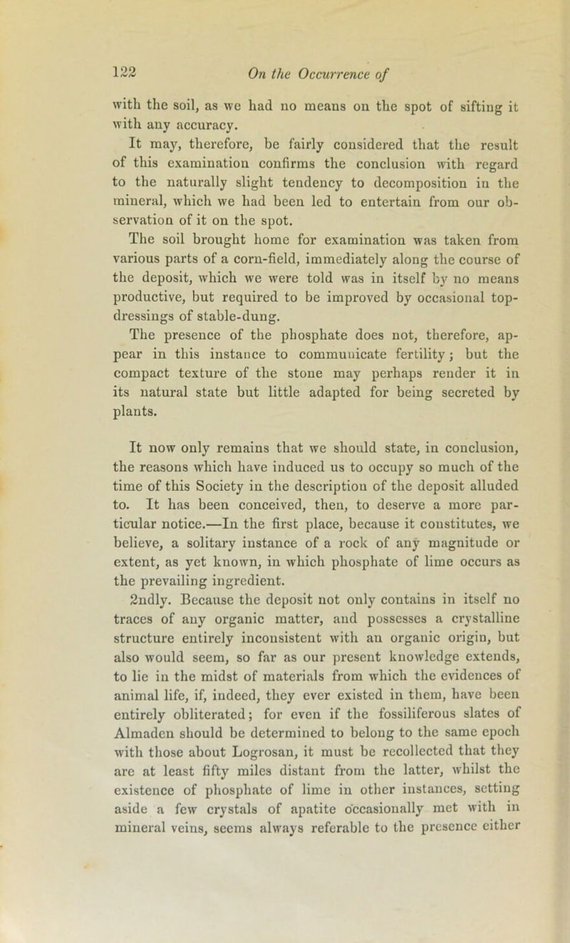 with the soil, as we had no means on the spot of sifting it with any accuracy. It may, therefore, be fairly considered that the result of this examination confirms the conclusion with regard to the naturally slight tendency to decomposition in the mineral, which we had been led to entertain from our ob- servation of it on the spot. The soil brought home for examination was taken from various parts of a corn-field, immediately along the course of the deposit, which we were told was in itself b}' no means productive, but required to be improved by occasional top- di’essings of stable-dung. The presence of the phosphate does not, therefore, ap- pear in this instance to communicate fertility; but the compact texture of the stone may perhaps render it in its natural state but little adapted for being secreted by plants. It now only remains that we should state, in conclusion, the reasons which have induced us to occupy so much of the time of this Society in the description of the deposit alluded to. It has been conceived, then, to deserve a more par- ticular notice.—In the first place, because it constitutes, we believe, a solitary instance of a rock of any magnitude or extent, as yet known, in which phosphate of lime occurs as the prevailing ingredient. 2ndly. Because the deposit not only contains in itself no traces of any organic matter, and possesses a crystalline structure entirely inconsistent with an organic origin, but also would seem, so far as our present knowledge extends, to lie in the midst of materials from which the evidences of animal life, if, indeed, they ever existed in them, have been entirely obliterated; for even if the fossiliferous slates of Almaden should be determined to belong to the same epoch with those about Logrosan, it must be recollected that they are at least fifty miles distant from the latter, whilst the existence of phosphate of lime in other instances, setting aside a few crystals of apatite occasionally met with in mineral veins, seems always referable to the presence either