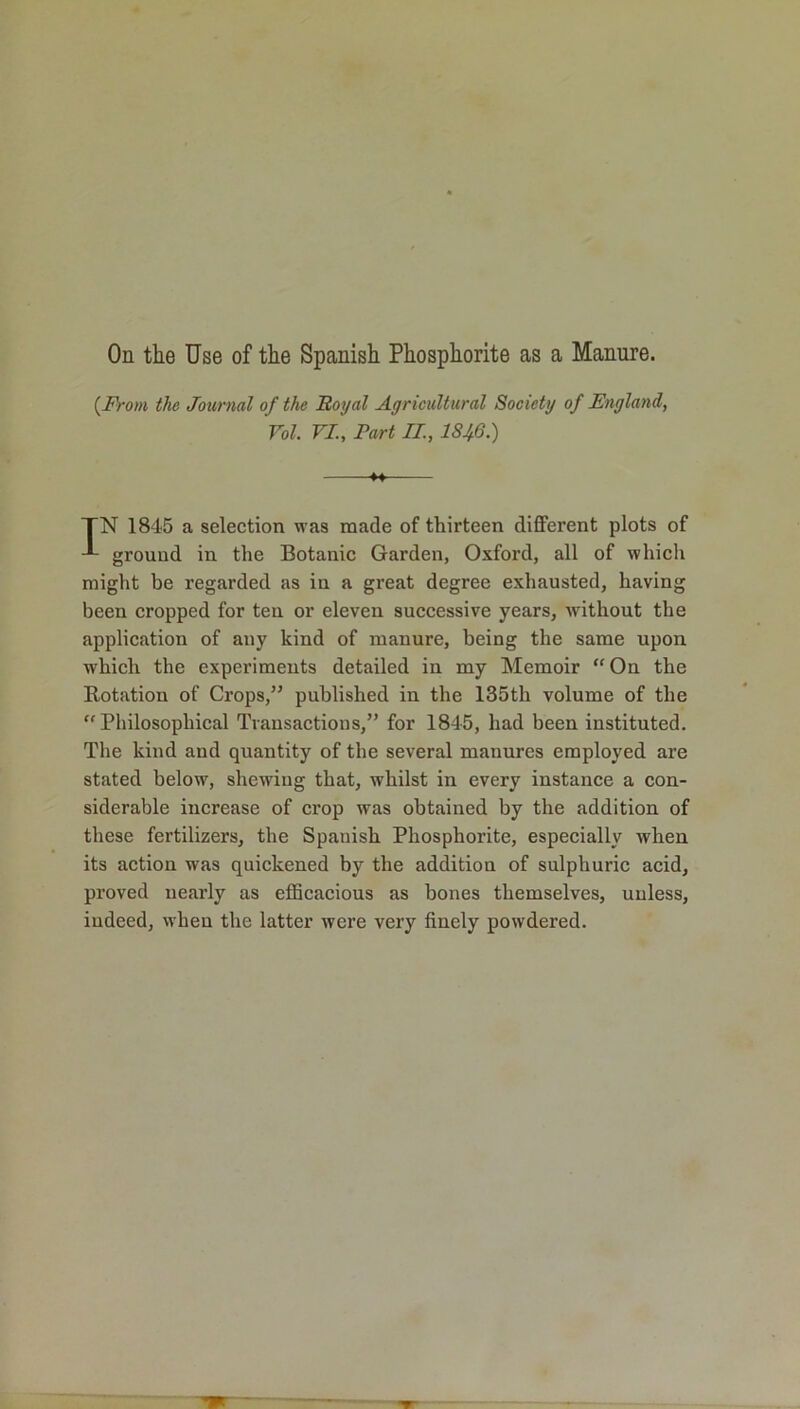 (.From the Journal of the Royal Agricultural Society of England, Vol. VI., Part II, 18^6.) *4— TN 1845 a selection was made of thirteen different plots of ground in the Botanic Garden, Oxford, all of which might be regarded as in a great degree exhausted, having been cropped for ten or eleven successive years, without the application of any kind of manure, being the same upon which the experiments detailed in my Memoir “ On the Rotation of Crops,” published in the 135th volume of the “ Philosophical Transactions,” for 1845, had been instituted. The kind and quantity of the several manures employed are stated below, shewing that, whilst in every instance a con- siderable increase of crop was obtained by the addition of these fertilizers, the Spanish Phosphorite, especially when its action was quickened by the addition of sulphuric acid, proved nearly as efficacious as bones themselves, unless, indeed, when the latter were very finely powdered.