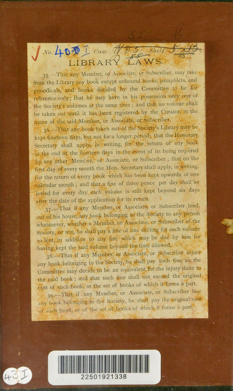 35. -That any Member, of Assoc iate, or Subscriber, may take . from the Library any book except unbound books, pamphlets, and periodicalB, and books decided by the Committee to be for reference only; that he may have in his possession only one of the Society’s’volumes at the same time; and thrft no volume shall be taken out until it has ,been registered by the Curator, in the name of the said .’Member, or Assopiate, or.'Subscriber. 36. —That any book taken out-of the Society’s Library may be kept fourteen days, but not for a longer period's flrat the Honorary Secretary shall apply, in writing, for- the. return of any book iu the end of the fourteen days in-the event of its being required by any other Member,- or Associate, or Subscriber ; that on the first day of every month the Hon. Secretary shall apply, iivtvntmg, for the return of every book which has been kept upwards of one calendar month ; and that a fine of three pence per day shall be levied for every day each' volume is still kept beyond six days after the date of the application for its return. That if any Member, or Associate, or Subscriber lend, out of his house; any .book belonging to the Sdeiety to any person whatsoever, whether a Membhr, or Associate, or Subscriber of. the Society, or not, he shall pay a fine of one shilling for each volume so lent, in addition to ahy fine which maybe due by him for having kept the said volume beyond the tim^ allowed- . 3g;.^iThat if any Member, or Associate, or Siibscriber injure any book .belonging to the Society/he shall pay such fine as.- the Committee may decide to be an equivalent.Ibf the injury done to the said book ; and -that such fine shall not exceed the original cost of such book, or the set of books of which itforms a part. 39.—That if any Member, or Associate, or Subscriber lose any book belonging to tlie Society, he sliall pay the.onginal cost ,>f hook, or of the set oP-boOks of whidcit forms a parti