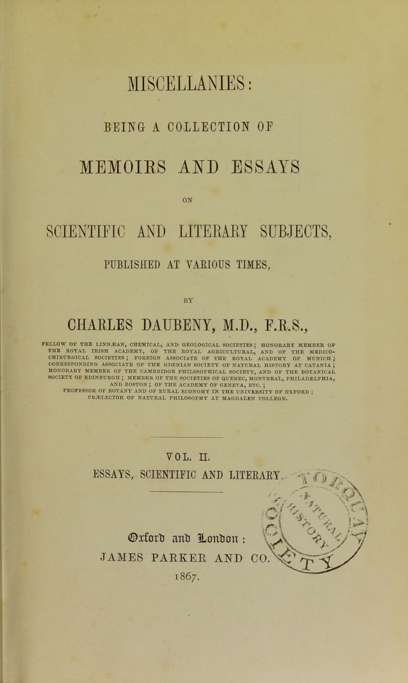 MISCELLANIES BEING A COLLECTION OF MEMOIRS AND ESSAYS ON SCIENTIFIC AND LITERARY SUBJECTS, PUBLISHED AT YAKIOUS TIMES, BY CHARLES DAUBENY, M.D., F.R.S., FELLOW OP THE LINNiEAN, CHEMICAL, AND OEOLOOICAL SOCIETIES; HONORARY MEMBER OP THE ROYAL IRISH ACADEMY, OF THE ROYAL AGRICULTURAL, AND OP THE MBDICO- CHIRUROICAL SOCIETIES ; FOREIGN ASSOCIATE OP THE ROYAL ACADEMY OP MUNICH ; CORRESPONDING ASSOCIATE OF THE OKENIAN SOCIETY OP NATURAL HISTORY AT CATANIA ; HONORARY MEMBER OF THE CAMBRIDGE PHILOSOPHICAL SOCIETY, AND OF THE BOTANICAL SOCIETY OF EDINBURGH ; MEMBER OF THE SOCIETIES OP OUEBEC, MONTREAL, PHILADELPHIA, AND BOSTON ; OF THE ACADEMY OF GENEVA, ETC. ; PROFESSOR OF BOTANY AND OF RURAL ECONOMY IN THE UNIVERSITY OF OXFORD ; rR.ELKCTOR OF NATURAL PHILOSOPHY AT MAGDALEN COLLEGE. VOL. n. ESSAYS, SCIENTIFIC AND LITEEAEY. -Xffi ©xforU anB iLonlion: JAMES PARKER AND CO.