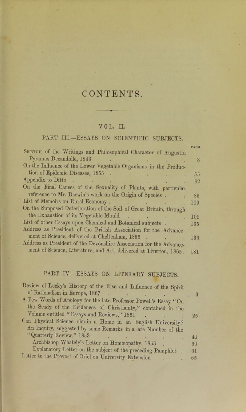 CONTENTS. 4^ VOL. n. PART in.—ESSAYS ON SCIENTIFIC SUBJECTS. PACK Sketch of the Writings and Philosophical Character of Augustin Pyramus DecandoUe, 1843 . . . .3 On the Lifluence of the Lower Vegetable Organisms in the Produc- tion of Epidemic Diseases, 1855 . . . . .55 Appendix to Ditto 82 On the Final Causes of the Sexuality of Plants, with particular reference to Mr. Darwin’s work on the Origin of Species . . 85 List of Memoirs on Rural Economy ..... 109 On the Supposed Deterioration of the Soil of Great Britam, through the Exhaustion of its Vegetable Mould . . . .109 List of other Essays upon Chemical and Botanical subjects . . 135 Address as President of the British Association for the Advance- ment of Science, delivered at Cheltenham, 1856 . . . 136 Address as President of the Devonshire Association for the Advance- ment of Science, Literature, and Art, delivered at Tiverton, 1865 . 181 PART IV.—ESSAYS ON LITERARY SUBJECTS. U Review of Lecky’s History of the Rise and Influence of the Spirit of Rationalism in Europe, 1867 .... .3 A Few Words of Apology for the late Professor Powell’s Essay On the Study of the Evidences of Christianity,” contained in the Volume entitled “Essays and Reviews,” 1861 . . .25 Can Physical Science obtain a Home in an English University? An Inquii-y, suggested by some Remarks in a late Number of the “Quarterly Review,” 1853 . . . . .41 Archbishop Whately’s Letter on Homoeopathy, 1853 . . 60 Explanatory Letter on the subject of the preceding Pamphlet . 61 Letter to the Provost of Oriel on University Extension . . 6.5