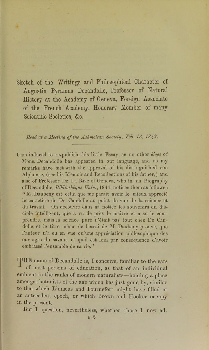 Sketch of the Writings and Philosophical Character of Augustin Pyramus DecandoUe, Professor of Natural History at the Academy of Geneva, Foreign Associate of the French Academy, Honorary Member of many Scientific Societies, &c. Read at a Meeting of the Ashmolean Society, Feb. IS, lSJf.3. I am induced to re-publish this little Essay, as no other eloge of Mons. DecandoUe lias appeared in our language, and as my remarks have met with the approval of his distinguished son Alphonse, (see his Memoir and Recollections of his father,) and. also of Professor De La Rive of Geneva, who in liis Biography of DecandoUe, Bihliotheque Univ., 1844, notices them as follows : “M. Daubeny est celui que me parait avoir le niieux apprecie le caractere de De Candolle au point de vue de la science et du travail. On decouvre dans sa notice les souvenirs du dis- ciple intelligent, que a vu de pres le maitre et a su le com- prendi’e, mais la science pure ii’etait pas tout chez De Can- dolle, et le titre meme de I’essai de M. Daubeny prouve, que I’auteur n’a eu en vue qu’une appreciation pliilosophique cles ouvrages du savant, et qu’il est loiu par consequence d’avoir embrasse I’ensemble de sa vie.” ^HE name of DecandoUe is, I conceive, familiar to the ears of most persons of education, as that of an individual eminent in the ranks of modern naturalists—holding a place amongst botanists of the age which has just gone by, similar to that which Linnseus and Tournefort might have filled at an antecedent epoch, or which Brown and Hooker occupy in the present. But I question, nevertheless, whether those I now ad- B 2