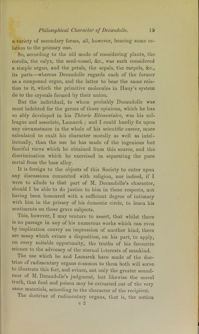 a variety of secondary forms, all, however, bearing some re- lation to the primary one. So, according to the old mode of considering plants, the corolla, the calyx, the seed-vessel, &c., was each considered a simple organ, and the petals, the sepals, the carpels, &c., its parts—whereas Decandolle regards each of the former as a compound organ, and the latter to bear the same rela- tion to it, which the primitive molecules in Hauy’s system do to the crystals formed by their union. But the individual, to whom probably Decandolle was most indebted for the germs of those opinions, which he has so ably developed in his Theorie Elementaire, was his col- league and associate, Lamarck; and I could hardly fix upon any circumstance in the whole of his scientific career, more calculated to exalt his character morally as well as intel- lectually, than the use he has made of the ingenious but fanciful views which he obtained from this source, and the discrimination which he exercised in separating the pure metal from the base alloy. It is foreign to the objects of this Society to enter upon any discussions connected with religion, nor indeed, if I were to allude to that part of M. Decandolle’s character, should I be able to do justice to him in these respects, not having been honoured with a sufficient degree of intimacy with him in the privacy of his domestic circle, to learn his sentiments on those grave subjeets. This, however, I may venture to assert, that whilst there is no passage in any of his numerous works which can even by implication convey an impression of another kind, there are many whieh evince a disposition, on his part, to apply, on every suitable opportunity, the truths of his favourite science to the advocaey of the eternal interests of mankind. The use which he and Lamarck have made of the doc- tiine of rudimentary organs common to them both will serve to illustrate this fact, and evince, not only the greater sound- ness of M. Decaudolle’s judgment, but likewise the moral truth, that food and poison may be extracted out of the very same materials, according to the character of the recipient. The doctrine of rudimentary organs, that is, the notion