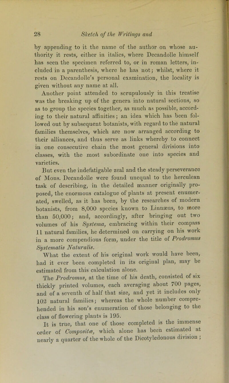 by appending to it the name of tiie author on whose au- thority it rests, either in italics, where Decandolle himself has seen the specimen referred to, or in roman letters, in- cluded in a parenthesis, where he has not; whilst, where it rests on Decandolle’s personal examination, the locality is given without any name at all. Another point attended to scrupulously in this treatise was the breaking up of the genera into natural sections, so as to group the species together, as much as possible, accord- ing to their natural affinities; an idea which has been fol- lowed out by subsequent botanists, with regard to the natural families themselves, which are now arranged according to their alliances, and thus serve as links whereby to connect in one consecutive chain the most general divisions into classes, with the most subordinate one into species and varieties. But even the indefatigable zeal and the steady perseverance of Mons. Decandolle were found unequal to the herculean task of describing, in the detailed manner originally pro- posed, the enormous catalogue of plants at present enumer- ated, swelled, as it has been, by the researches of modern botanists, from 8,000 species known to Linnaeus, to more than 50,000; and, accordingly, after bringing out two volumes of his Systema, embracing within their compass 11 natural families, he determined on carrying on his work in a more compendious form, under the title of Prodromus Systematis Naturalis. What the extent of his original work would have been, had it ever been completed in its original plan, may be estimated from this calculation alone. The Prodromus, at the time of his death, consisted of six thickly printed volumes, each averaging about 700 pages, and of a seventh of half that size, and yet it includes only 102 natural families; whereas the whole number compre- hended in his soffis enumeration of those belonging to the class of flowering plants is 195. It is true, that one of those completed is the immense order of Compositce, which alone has been estimated at nearly a quarter of the whole of the Dicotyledonous division ;