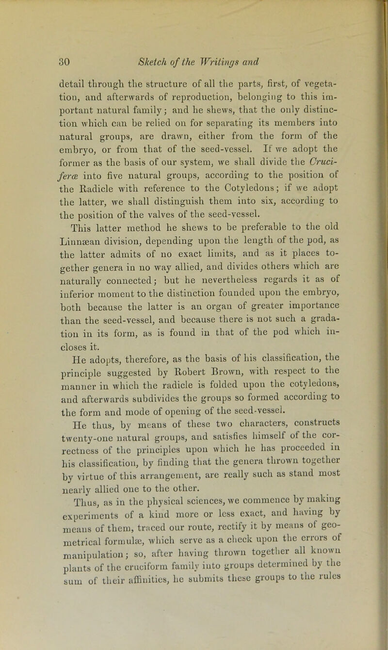 detail through the structure of all the parts, first, of vegeta- tion, and afterwards of reproduction, belonging to this im- portant natural family; and he shews, that the only distinc- tion which can be relied on for separating its members into natural groups, are drawn, either from the form of the embryo, or from that of the seed-vessel. If we adopt the former as the basis of our system, we shall divide the Cruci- fercB into five natural groups, according to the position of the Radicle with reference to the Cotyledons; if we adopt the latter, we shall distinguish them into six, according to the position of the valves of the seed-vessel. This latter method he shews to be preferable to the old LiunEean division, depending upon the length of the pod, as the latter admits of no exact limits, and as it places to- gether genera in no way allied, and divides others which are naturally connected; but he nevertheless regards it as of inferior moment to the distinction founded upon the embryo, both because the latter is an organ of greater importance than the seed-vessel, and because there is not such a grada- tion in its form, as is found in that of the pod which in- closes it. He adopts, therefore, as the basis of his classification, the principle suggested by Robert Brown, with respect to the manner in which the radicle is folded upou the cotyledons, and afterwards subdivides the groups so formed according to the form and mode of opening of the seed-vessel. He thus, by means of these two characters, constructs twenty-one natural groups, and satisfies himself of the cor- rectness of the principles upon which he has proceeded in his classification, by finding that the genera thrown together by virtue of this arrangement, are really such as stand most nearly allied one to the other. Thus, as in the physical sciences, we commence by making experiments of a kind more or less exact, and having by means of them, traced our route, rectify it by means of geo- metrical formulse, which serve as a check upon the errors of manipulation; so, after having thrown together all known plants of the cruciform family into groups determined by the sum of their affinities, he submits these groups to the rules