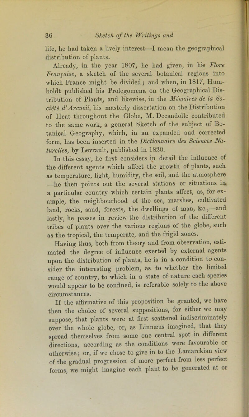 life, he had taken a lively interest—I mean the geographical distribution of plants. Already, in the year 1807, he had given, in his Flore Frangaise, a sketch of the several botanical regions into which France might be divided; and when, in 1817, Hum- boldt published his Prolegomena on the Geographical Dis- tribution of Plants, and likewise, in the Memoires de la So- ciiti d’Arcueil, his masterly dissertation on the Distribution of Heat throughout the Globe, M. Decandolle contributed to the same work, a general Sketch of the subject of Bo- tanical Geography, which, in an expanded and corrected form, has been inserted in the Dictionnaire des Sciences Na- turelles, by Levrault, published in 1830. In this essay, he first considers in detail the influence of the dififei’ent agents which affect the growth of plants, such as temperature, light, humidity, the soil, and the atmosphere —he then points out the several stations or situations iij, a particular country which certain plants affect, as, for ex- ample, the neighbourhood of the sea, marshes, cultivated land, rocks, sand, forests, the dwellings of man, &c.,—and lastly, he passes in review the distribution of the different tribes of plants over the various regions of the globe, such as the tropical, the temperate, and the frigid zones. Having thus, both from theory and from observation, esti- mated the degree of influence exerted by external agents upon the distribution of plants, he is in a condition to con- sider the interesting problem, as to whether the limited range of country, to which in a state of nature each species would appear to be confined, is referable solely to the above circumstances. If the affirmative of this proposition be granted, we have then the choice of several suppositions, for either we may suppose, that plants were at first scattered indiscriminately over the whole globe, or, as Linnseus imagined, that they spread themselves from some one central spot in different directions, according as the conditions Avere favourable or otherwise; or, if we chose to give in to the Lamarckian view of the gradual progression of more perfect from less perfect forms, we might imagine each plant to be generated at or