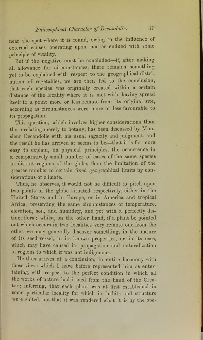 near the spot where it is found, owing to the influence of external causes operating upon matter endued with some principle of vitality. But if the negative must be concluded—if, after making all allowance for circumstances, there remains something yet to be explained with respect to the geographical distri- bution of vegetables, we are then led to the conclusion, that each species was originally created within a certain distance of the locality where it is met with, having spread itself to a point more or less remote from its original site, according as circumstances were more or less favourable to its propagation. This question, which involves higher considerations than those relating merely to botany, has been discussed by Mon- sieur Decandolle with his usual sagacity and judgment, and the result he has arrived at seems to be—that it is far more easy to explain, on physical principles, the occurrence in a comparatively small number of cases of the same species in distant regions of the globe, than the limitation of the greater number to certain fixed geographical limits by con- siderations of climate. Thus, he observes, it would not be difficult to pitch upon two points of the globe situated respectively, either in the United States and in Europe, or in America and tropical Africa, presenting the same circumstances of temperature, elevation, soil, and humidity, and yet with a perfectly dis- tinct flora; whilst, on the other hand, if a plant be pointed out which occurs in two localities very remote one fx’om the other, we may generally discover something, in the nature of its seed-vessel, in its known properties, or in its uses, which may have caused its propagation and naturalization in regions to which it was not indigenous. He thus arrives at a conclusion, in entire harmony with those views which I have before represented him as enter- taining, with respect to the perfect condition in which all the works of nature had issued from the hand of the Crea- tor ; inferring, that each plant was at first established in some particular locality for which its habits and structure were suited, not that it was I’endercd what it is by the ope-