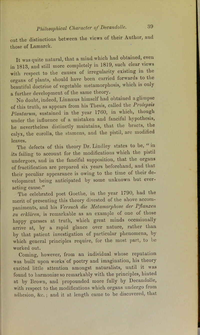 out the distinctions between the views of their Author, and those of Lamarck. It was quite natural, that a mind which had obtained, even in 1813, and still more completely in 1819, such clear views with respect to the causes of irregularity existing in the organs of plants, should have been carried forwards to the beautiful doctrine of vegetable metamorphosis, which is only a further development of the same theory. No doubt, indeed, Linnmus himself had obtained a glimpse of this truth, as appears from his Thesis, called the Prolepsis Plantarum, sustained in the year 1760, in which, though under the influence of a mistaken and fanciful hypothesis, he nevertheless distinctly maintains, that the biacts, the calyx, the corolla, the stamens, and the pistil, are modified leaves. The defects of this theory Dr. Lindley states to be, “ in its failing to account for the modifications which the pistil undergoes, and in the fanciful supposition, that the organs of fructification are prepared six years beforehand, and that their peculiar appearance is owing to the time of their de- velopment being anticipated by some unknown but ever- acting cause.^’ The celebrated poet Goethe, in the year 1790, had the merit of presenting this theory divested of the above accom- paniments, and his Versuch die Metamorphose der Pflanzen zu erkldren, is remarkable as an example of one of those happy guesses at truth, which great minds occasionally arrive at, by a rapid glance over nature, rather than by that patient investigation of particular phenomena, by which general principles require, for the most part, to be worked out. Coming, however, from an individual whose reputation was built upon works of poetry and imagination, his theory excited little attention amongst naturalists, until it was found to harmonize so remarkably with the principles, hinted at by Brown, and propounded more fully by Decandolle, with respect to the modifications which organs undergo from adhesion, &c. ; and it at length came to be discovered, that