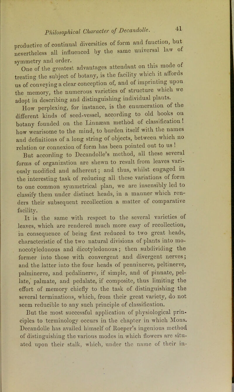 productive of continual diversities of form <and function, but nevertheless all influenced by the same universal law ot symmetry and order. j r One of the greatest advantages attendant on this mode ot treating the subject of botany, is the facility wliicli it affords us of conveying a clear conception of, and of imprinting upon the memory, the numerous varieties of structure which we adopt in describing and distinguishing individual plants. How perplexing, for instance, is the enumeration of the different kinds of seed-vessel, according to old books on botany founded on the Linmean method of classification! how wearisome to the mind, to burden itself with the names and definitions of a long string of objects, between which no relation or connexion of form has been pointed out to us ! But according to Decandolle’s method, all these several forms of organization are shewn to result from leaves vari- ously modified and adherent; and thus, whilst engaged in the interesting task of reducing all these variations of form to one common symmetrical plan, we are insensibly led to classify them under distinct heads, in a manner which ren- ders their subsequent recollection a matter of comparative facility. It is the same with respect to the several varieties of leaves, which are rendered much more easy of recollection, in consequence of being first reduced to two great heads, characteristic of the two natural divisions of plants into mo- nocotyledonous and dicotyledonous ; then subdividing the former into those with convergent and divergent nerves; and the latter into the four heads of penninerve, peltinerve, palminerve, and pedalinerve, if simple, and of pinnate, pel- late, palmate, and pedalate, if composite, thus limiting the effort of memory chiefly to the task of distinguishing the several terminations, which, from their great variety, do not seem reducible to any such principle of classification. But the most successful application of physiological prin- ciples to terminology occurs in the chapter in which Mons. Decandolle has availed himself of Beeper’s ingenious method of distinguishing the various modes in which flowers are situ- ated upon their stalk, which, under the name of their in-