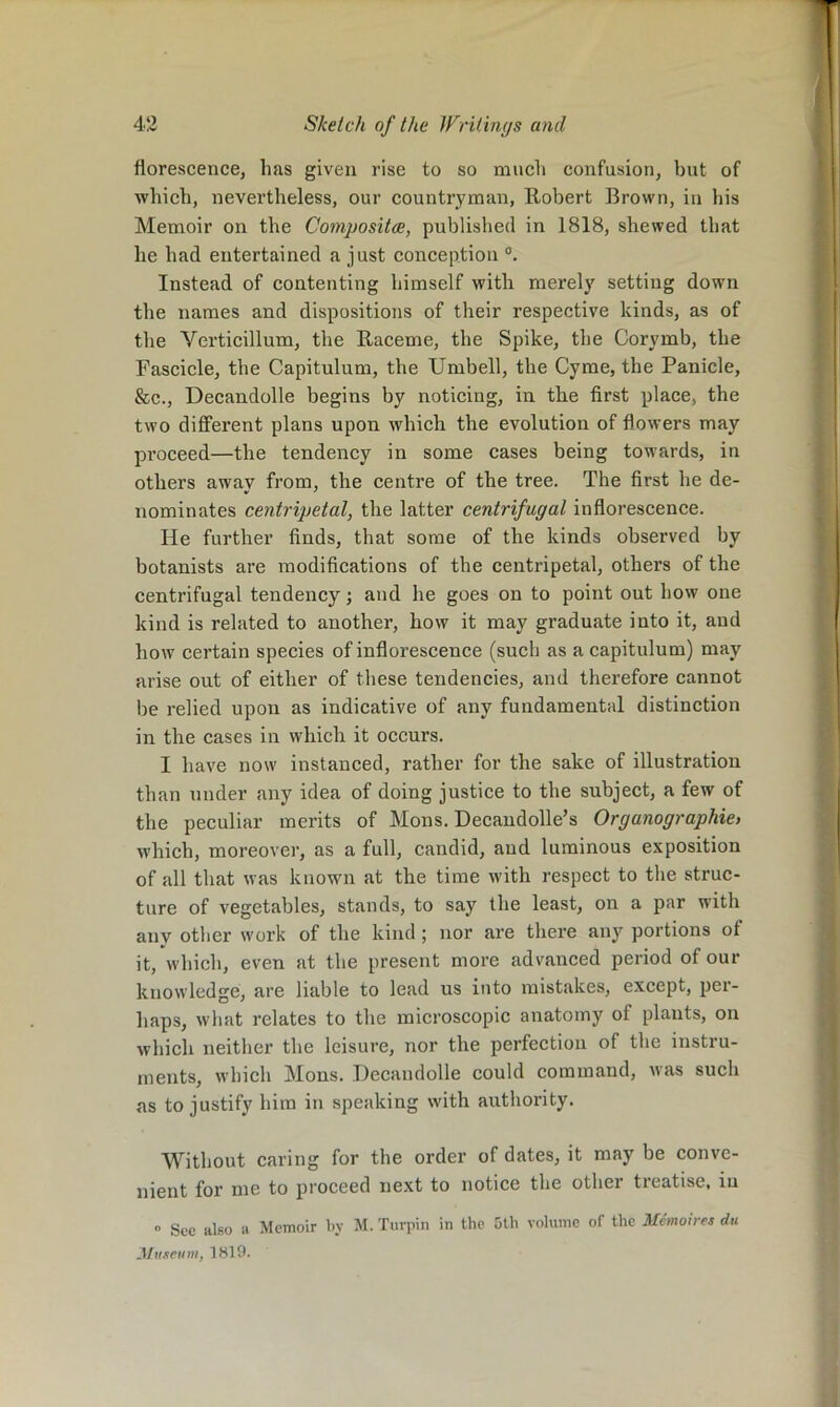 florescence, has given rise to so much confusion, but of which, nevertheless, our countryman, Robert Brown, in his Memoir on the Compositce, published in 1818, shewed that he had entertained a just conception Instead of contenting himself with merely setting down the names and dispositions of their respective kinds, as of the Verticillum, the Raceme, the Spike, the Corymb, the Fascicle, the Capitulum, the Umbell, the Cyme, the Panicle, &c., Decandolle begins by noticing, in the first place, the two different plans upon which the evolution of flowers may proceed—the tendency in some cases being towards, in others away from, the centre of the tree. The first he de- nominates centripetal, the latter centrifugal inflorescence. He further finds, that some of the kinds observed by botanists are modifications of the centripetal, others of the centrifugal tendency; and he goes on to point out how one kind is related to another, how it may graduate into it, and how certain species of inflorescence (such as a capitulum) may arise out of either of these tendencies, and therefore cannot be relied upon as indicative of any fundamental distinction in the cases in which it occurs. I have now instanced, rather for the sake of illustration than under any idea of doing justice to the subject, a few of the peculiar merits of Mons. Decaudolle’s Organographies which, moreover, as a full, candid, and luminous exposition of all that was known at the time with respect to the struc- ture of vegetables, stands, to say the least, on a par with anv other work of the kind ; nor are there any portions of it, which, even at the present more advanced period of our knowledge, are liable to lead us into mistakes, except, per- haps, what relates to the microscopic anatomy of plants, on which neither the leisure, nor the perfection of the instru- ments, which Mons. Decandolle could command, was such as to justify him in speaking with authority. Without caring for the order of dates, it may be conve- nient for me to proceed next to notice the other treatise, in » See kIso a Memoir l>y M. Turpin in the 5th volume of the Metnoires du Museum, 1819.