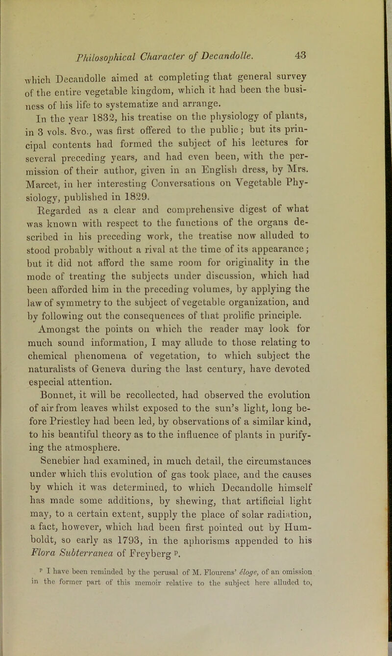 wliicli Decandolle aimed at completing tliat general survey of the entire vegetable kingdom, which it had been the busi- ness of his life to systematize and arrange. In the year 1832, his treatise on the physiology of plants, in 3 vols. 8vo., was first offered to the public; but its prin- cipal contents had formed the subject of his lectures for several preceding years, and had even been, with the per- mission of their author, given in an English dress, by Mrs. Marcet, in her interesting Conversations on Vegetable Phy- siology, published in 1829. Regarded as a clear and comprehensive digest of what was known with respect to the functions of the organs de- scribed in his preceding work, the treatise now alluded to stood probably without a rival at the time of its appearance; but it did not afford the same room for originality in the mode of treating the subjects under discussion, which had been afforded him in the preceding volumes, by applying the law of symmetry to the subject of vegetable organization, and by following out the consequences of that prolific principle. Amongst the points ou which the reader may look for much sound information, I may allude to those relating to chemical phenomena of vegetation, to which subject the naturalists of Geneva during the last century, have devoted especial attention. Bonnet, it will be recollected, had observed the evolution of air from leaves whilst exposed to the sun’s light, long be- fore Priestley had been led, by observations of a similar kind, to his beantiful theory as to the influence of plants in purify- ing the atmosphere. Senebier had examined, in much detail, the circumstances under which this evolution of gas took place, and the causes by which it was determined, to which Decandolle himself has made some additions, by shewing, that artificial light may, to a certain extent, supply the place of solar radiation, a fact, however, which had been first pointed out by Hum- boldt, so early as 1793, in the aphorisms appended to his Flora Subterranea of Freyberg p. f I have been I'eminded by the perusal of M. Flourens’ eloge, of an omission in the former part of this memoir relative to the subject here alluded to,