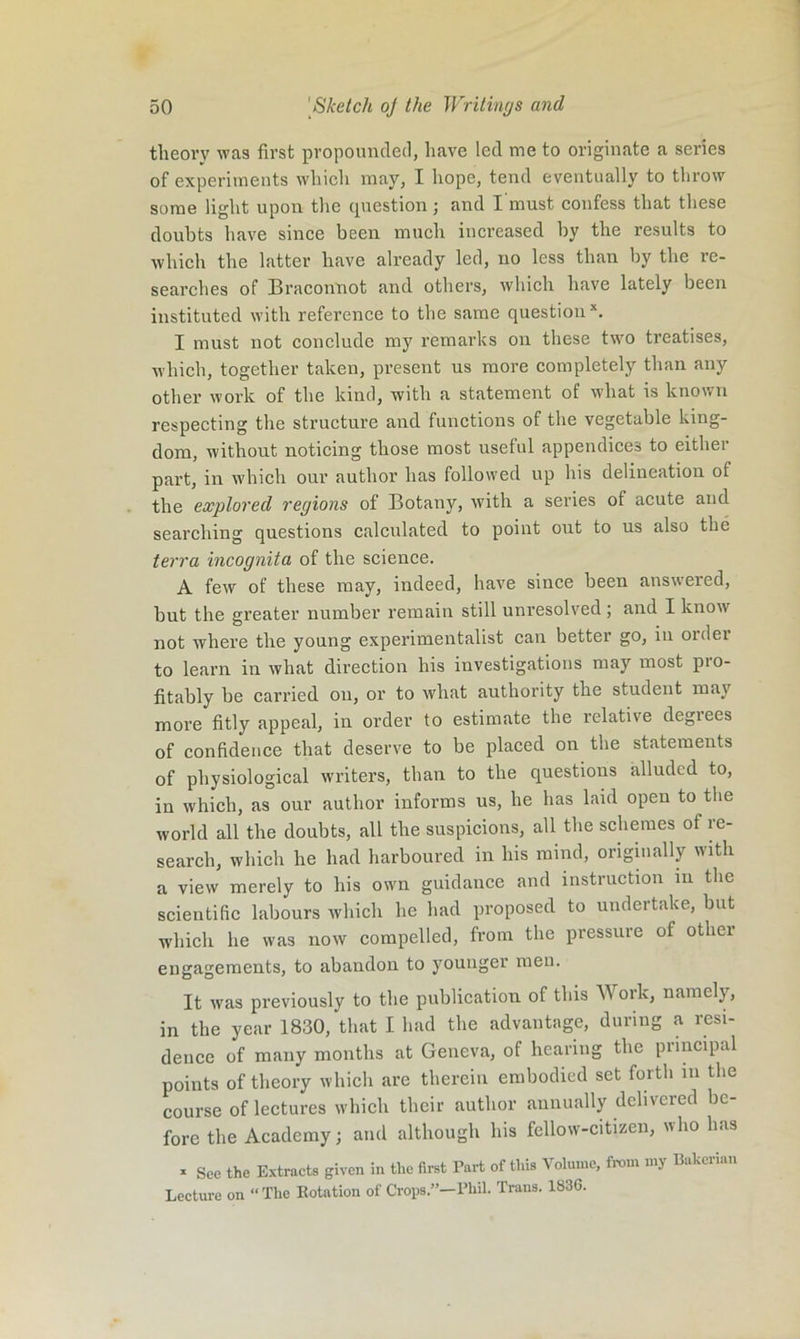 theory was first propounded, have led me to originate a series of experiments which may, I hope, tend eventually to throw some light upon the question; and I must confess that these doubts have since been much increased by the results to which the latter have already led, no less than by the re- searches of Braconnot and others, which have lately been instituted with reference to the same question*. I must not conclude my remarks on these two treatises, Avhich, together taken, present us more completely than any other work of the kind, with a statement of what is known respecting the structure and functions of the vegetable king- dom, without noticing those most useful appendices to either part, in which our author has followed up his delineation of the explored regions of Botany, with a series of acute and searching qnestions calculated to point out to us also the terra incognita of the science. A few of these may, indeed, have since been answered, but the greater number remain still unresolved ; and I know not where the young experimentalist can better go, in order to learn in what direction his investigations may most pio- fitably be carried on, or to what authority the student may more fitly appeal, in order to estimate the relative degrees of confidence that deserve to be placed on the statements of physiological writers, than to the questions alluded to, in which, as our author informs us, he has laid open to the world all the doubts, all the suspicions, all the schemes of re- search, which he had harboured in his mind, originally with a view merely to his own guidance and instruction in the scientific labours which he had proposed to undertake, but which he was now compelled, from the pressure of other engagements, to abandon to younger men. It was previously to the publication of this Work, namely, in the year 1830, that I had the advantage, during a resi- dence of many months at Geneva, of hearing the principal points of theory which are therein embodied set forth m the course of lectures which their author annually delivered be- fore the Academy; and although his fellow-citizen, who has * See the Extracts given in the first Pai-t of tliis Volume, from my Bakenan Lecture on “ The Rotation of Crops.”—Phil. Trans. 1836.