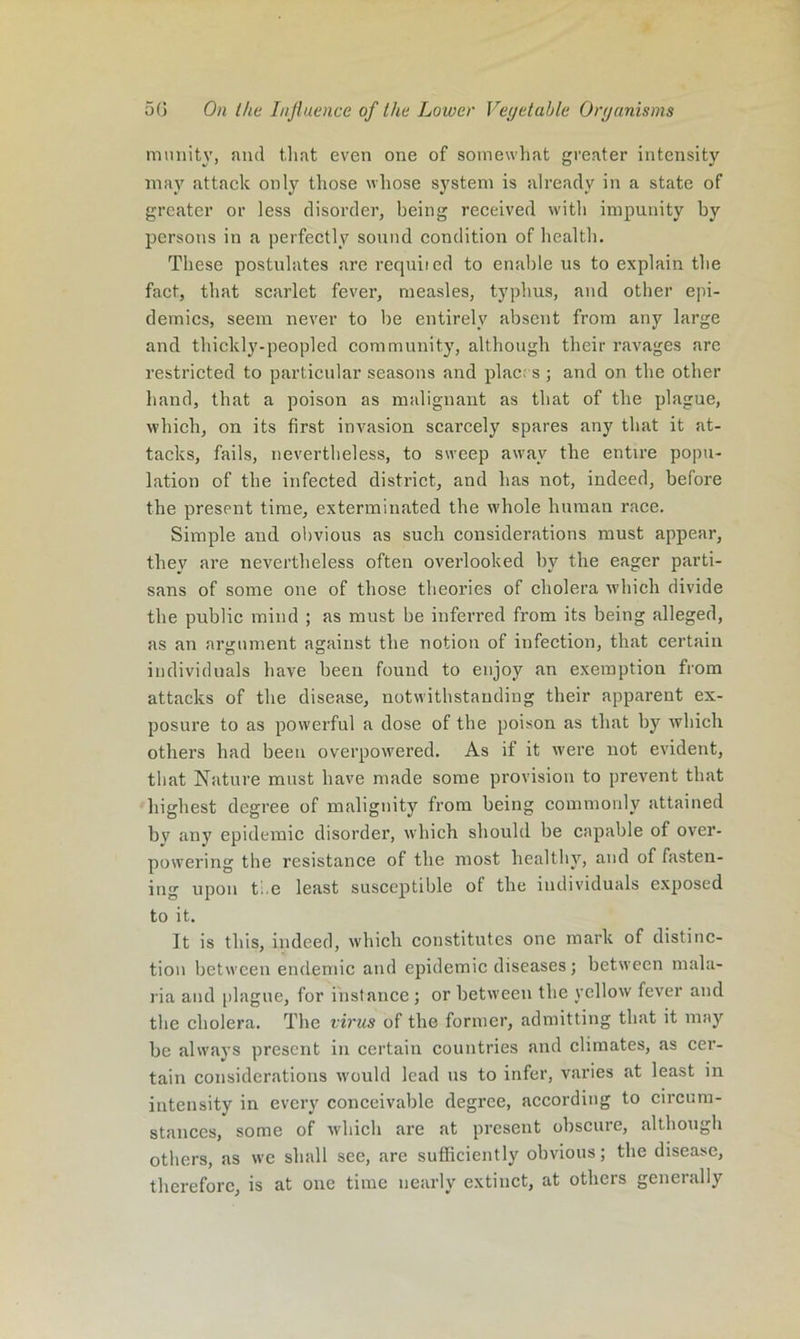 miuiity, and tliat even one of somewhat greater intensity may attack only those whose system is already in a state of greater or less disorder, being received with impunity by persons in a perfectly sound condition of health. These postulates <are requited to enable us to explain the fact, that scarlet fever, measles, typhus, and other epi- demics, seem never to be entirely absent from any large and thickly-peopled community, although their ravages are restricted to particular seasons and place s ; and on the other hand, that a poison as malignant as that of the plague, which, on its first invasion scarcely spares any that it at- tacks, fails, nevertheless, to sweep away the entire popu- lation of the infected district, and has not, indeed, before the present time, exterminated the whole human race. Simple and obvious as such considerations must appear, they are nevertheless often overlooked by the eager parti- sans of some one of those theories of cholera which divide the public mind ; as must be inferred from its being alleged, as an argument against the notion of infection, that certain individuals have been found to enjoy an exemption from attacks of the disease, notwithstanding their apparent ex- posure to as powerful a dose of the poison as that by which others had been overpowered. As if it were not evident, that Nature must have made some provision to prevent that highest degree of malignity from being commonly attained bv any epidemic disorder, which should be capable of over- powering the resistance of the most healthy, and of fasten- ing upon ti e least susceptible of the individuals exposed to it. It is this, indeed, which constitutes one mark of distinc- tion between endemic and epidemic diseases j between mala- ria and [)lague, for instance ; or between the yellow fever and the cholera. The vv'us of the former, admitting that it may be always present in certain countries and climates, as cer- tain considerations would lead us to infer, varies at least in intensity in every conceivable degree, according to circum- stances, some of which are at present obscure, althougli others, as we shall see, are suSiciently obvious; the disease, therefore, is at one time nearly extinct, at others generally