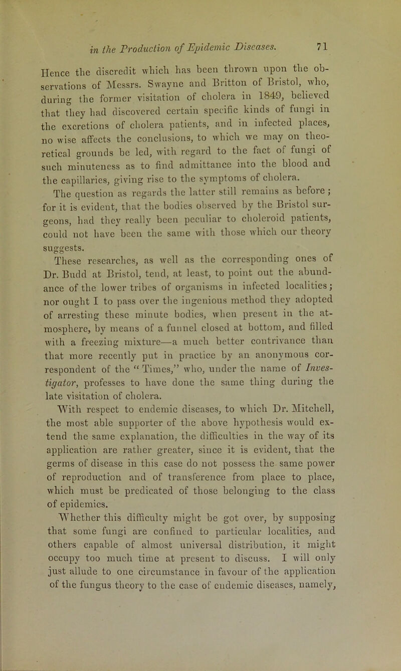 Hence the discredit wliich has been thrown upon the ob- servations of Messrs. Swayne and Britton of Bristol, who, during the former visitation of cholera in 1849, believed that they had discovered certain specific kinds of fungi in the excretions of cholera patients, and in infected places, no wise affects the conclusions, to which we may on theo- retical grounds be led, with regard to the fact of fungi of such minuteness as to find admittance into the blood and the capillaries, giving rise to the symptoms of cholera. The question as regards the latter still remains as before ; for it is evident, that the bodies ol)served by the Bristol sur- geons, had thev really been peculiar to choleroid patients, could not have been the same with those which our theory suggests. These researches, as well as the corresponding ones of Dr. Budd at Bristol, tend, at least, to point out the abund- ance of the lower tribes of organisms in infected localities; nor ought I to pass over the ingenious method they adopted of arresting these minute bodies, when present in the at- mosphere, by means of a funnel closed at bottom, and filled with a freezing mixture—a much better contrivance than that more recently put in practice by an anonymous cor- respondent of the “ Times,” who, under the name of Inves- tigator, professes to have done the same thing during the late visitation of cholera. With respect to endemic diseases, to which Dr. Mitchell, the most able supporter of the above hypothesis would ex- tend the same explanation, the difficulties in the way of its application are rather greater, since it is evident, that the germs of disease in this case do not possess the same power of reproduction and of transference from place to place, which must be predicated of those belonging to the class of epidemics. Whether this difficulty might be got over, by supposing that some fungi are confined to particular localities, and others capable of almost universal distribution, it might oecupy too mueh time at present to discuss. I will only just allude to one circumstance in favour of the application of the fungus theory to the case of endemic diseases, namely,