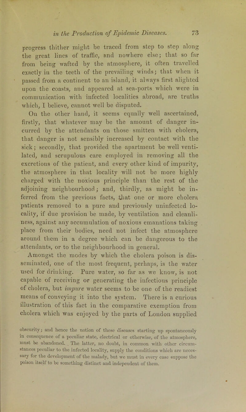 progress thither might be traced from step to step along the great lines of traffic, and nowhere else; that so far from being wafted by the atmosphere, it often travelled exactly in the teeth of the prevailing winds; that when it passed from a continent to an island, it always first alighted upon the coasts, and appeared at sea-ports which were in communication with infected localities abroad, are truths which, I believe, cannot well be disputed. On the other hand, it seems equally well ascertained, firstly, that whatever may be the amount of danger in- curred by the attendants on those smitten with cholera, that danger is not sensibly increased bj' contact Avith the sick; secondly, that provided the apartment be Avell venti- lated, and scrupulous care employed in removing all the excretions of the patient, and every other kind of impurity, the atmosphere in that locality Avill not be more highly charged with the noxious principle than the rest of the adjoining neighbourhood; and, thirdly, as might be in- ferred from the previous facts, tliat oue or more cholera patients removed to a pure and previously uninfected lo- cality, if due provision be made, by ventilation and cleanli- ness, against any accumulation of noxious emanations taking place from their bodies, need not infect the atmosphere around them in a degree Avhich can be dangerous to the attendants, or to the neighbourhood iu general. Amongst the modes by which the cholera poison is dis- seminated, one of the most frequent, perhaps, is the water used for drinking. Pure water, so far as Ave knoAv, is not capable of receiving or generating the infectious principle of cholera, but impure Avater seems to be one of the readiest means of conveying it into the system. There is a curious illustration of this fact in the comparative exemption from cholera Avhich Avas enjoyed by the parts of London supplied obscurity j and hence the notion of these diseases starting up spontaneously iu consequence of a peculiar state, electrical or otherwise, of the atmosphere, must be abandoned. The latter, no doubt, in common with other circum- stances peculiar to the infected locality, supply the conditions which are neces- sary for the development of the malady, but we must in every case suppose the poison itself to be something distinct and independent of them.