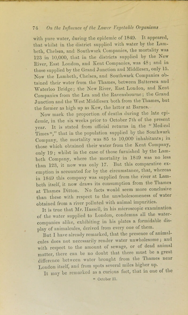 witli pure Avater, during tlie epidemic of 1849. It appeared, that wliilst ill tlie district supplied with water by the Lam- beth, Chelsea, and Southwark Companies, the mortality was 123 in 10,000, tliat in the districts supplied by the New Eiver, East London, and Kent Companies, was 48; and in those supplied by the Grand Junction and Middlesex, only 15. Now the Lambeth, Chelsea, and Southwark Companies ob- tained their water from the Thames, between Battersea and Waterloo Bridge; the New River, East London, and Kent Companies from the Lea and the Ravensbourne; the Grand Junction and the West Middlesex both from the Thames, but the former as high up as Kew, the latter at Barnes. Now mark the proportion of deaths during the late epi- demic, in the six weeks prior to October 7th of the present year. It is stated from official returns in the ‘‘ Medical Times™,” that in the population supplied by the Southwark Company, the mortality was 85 to 10,000 inhabitants; in those which obtained their water from the Kent Company, only 19; whilst in the case of those furnished by the Lam- beth Company, where the mortality in 1819 was no less than 123, it now was onR 17. But this comparative ex- emption is accounted for by the circumstance, that, whereas in 1849 this company was supplied from the river at Lam- beth itself, it now draws its consumption from the Thames at Thames Ditton. No facts would seem more conclusive than these with respect to the unwholesomeness of water obtained from a river polluted with animal impurities. It is true that Mr. Hassell, in his microscopic examination of the water supplied to Londou, condemns all the water- companies alike, exhibiting in his plates a formidable dis- play of animalcules, derived from every one of them. But I have already remarked, that the presence of animal- cules does not necessarily render water unwholesome; and with respect to the amount of sewage, or of dead animal matter, there can be no doubt that there must be a great difl’erence between water brought from the Thames near London itself, and from spots several miles higher up. It mav be remarked as a curious fact, that in one of the ■” October 21.