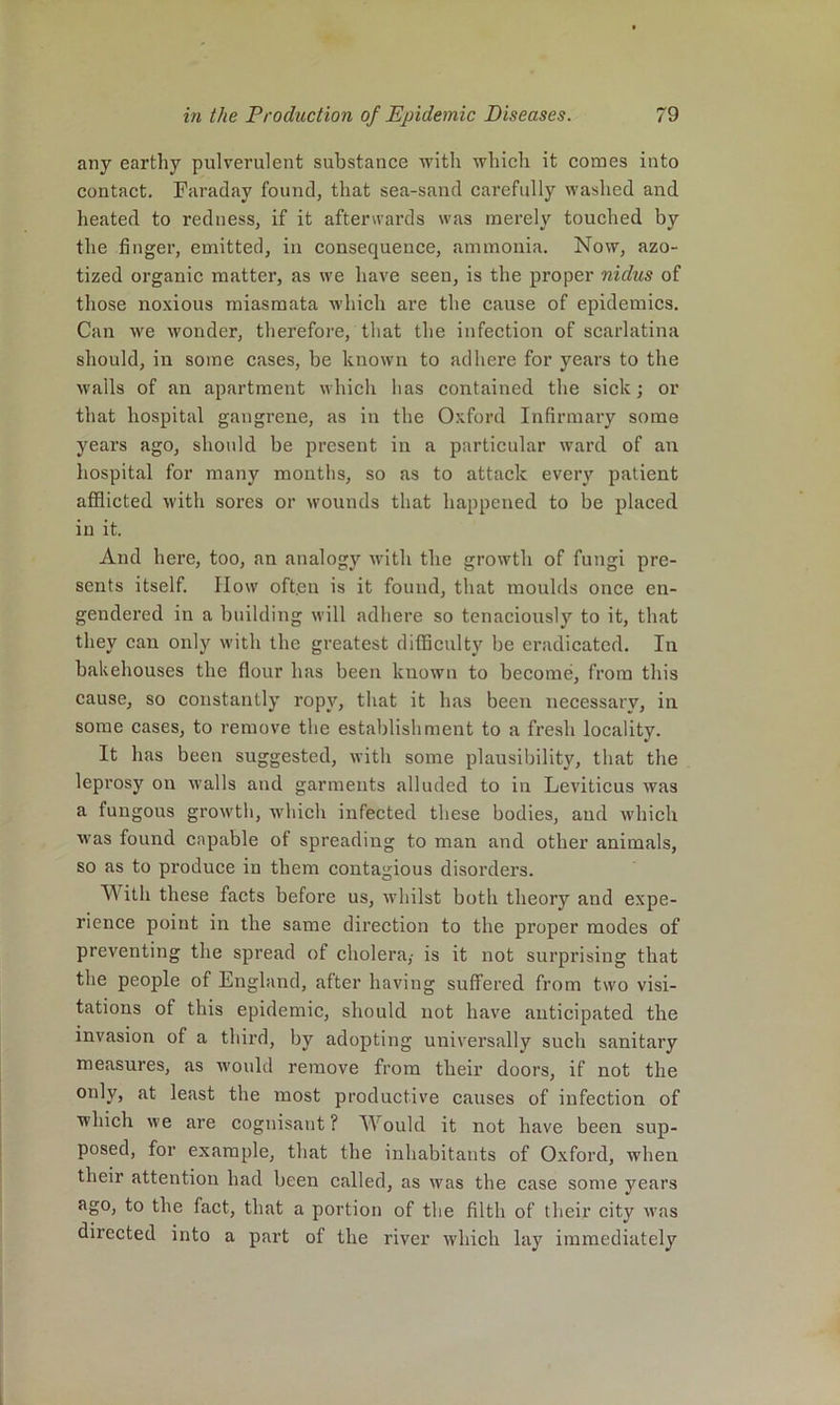 any earthy pulverulent substance with which it comes into contact. Faraday found, that sea-sand carefully washed and heated to redness, if it afterwards was merely touched by the finger, emitted, in consequence, ammonia. Now, azo- tized organic matter, as we have seen, is the proper nidus of those noxious miasmata which are the cause of epidemics. Can we wonder, therefore, that the infection of scarlatina should, in some cases, be known to adhere for years to the walls of an apartment which has contained the sick; or that hospital gangrene, as in the Oxford Infirmary some years ago, should be present in a particular ward of an liospital for many months, so as to attack every patient afflicted with sores or wounds that happened to be placed in it. And here, too, an analogy with the growth of fungi pre- sents itself. IIow oft.en is it found, that moulds once en- gendered in a building will adhere so tenaciously to it, that they can only with the greatest difflculty be eradicated. In bakehouses the flour has been known to become, from this cause, so constantly ropy, that it has been necessary, in some cases, to remove the establishment to a fresh locality. It has been suggested, with some plausibility, that the leprosy on walls and garments alluded to in Leviticus was a fungous growth, which infected these bodies, aud winch was found capable of spreading to man and other animals, so as to produce in them contagious disorders. With these facts before us, whilst both theory and expe- rience point in the same direction to the proper modes of preventing the spread of cholera,- is it not surprising that the people of England, after having suffered from two visi- tations of this epidemic, should not have anticipated the invasion of a third, by adopting universally such sanitary measures, as would remove from their doors, if not the only, at least the most productive causes of infection of which we are cognisant ? Would it not have been sup- posed, for example, that the inhabitants of Oxford, when their attention had been called, as was the case some years ago, to the fact, that a portion of the filth of their city was directed into a pai’t of the river which lay immediately