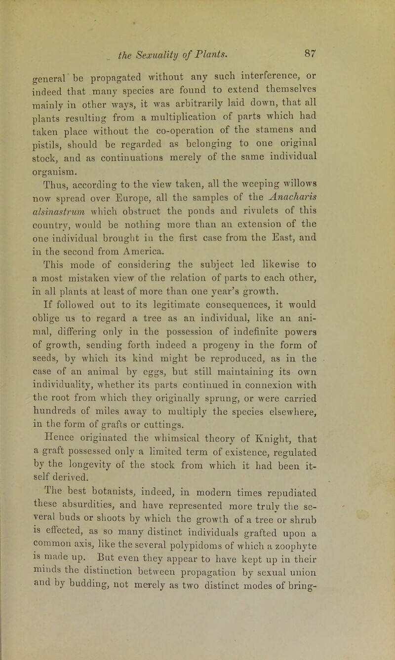 general be propagated Avithout any snob interference, or indeed that many species are found to extend themselves mainly in other ways, it Avas arbitrarily laid down, that all plants resulting from a multiplication of parts Avhich had taken place Avithout the co-operation of the stamens and pistils, should be regarded as belonging to one original stock, and as continuations merely of the same individual organism. Thus, according to the view taken, all the weeping Avillows noAv spread over Europe, all the samples of the ,Anacharis alsinastrum Avliich obstruct the ponds and rivulets of this country, would be nothing more than an extension of the one individual brought in the first case from the East, and in the second from America. This mode of considering the subject led likewise to a most mistaken vieAv of the relation of parts to each other, in all plants at least of more than one year’s growth. If followed out to its legitimate consequences, it would oblige us to regard a tree as an individual, like an ani- mal, differing only in the possession of indefinite poAvers of growth, sending forth indeed a progeny in the form of seeds, by Avhich its kind might be reproduced, as in the case of an animal by eggs, but still maintaining its own individuality, Avhetber its parts continued in connexion Avith the root from Avhich they originally sprung, or Avere carried hundreds of miles aAvay to multiply the species elsewhere, in the form of grafts or cuttings. Hence originated the Avhimsical theory of Knight, that a graft possessed only a limited term of existence, regulated by the longevity of the stock from which it had been it- self derived. ’Ihe best botanists, indeed, in modern times repudiated these absurdities, and have represented more trulv the se- veral buds or shoots by Avhich the growth of a tree or shrub is effected, as so many distinct individuals grafted upon a common axis, like the several polypidoms of Avhich a zoophyte is made up. But even they appear to have kept up in their minds the distinction between propagation by sexual union and by budding, not merely as tAvo distinct modes of bring-