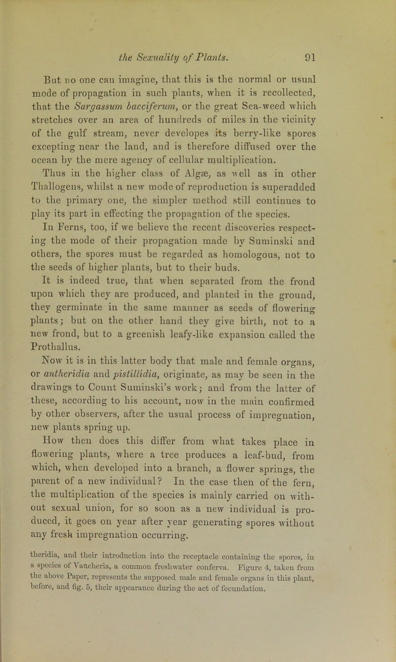 But 110 one can imagine, that this is the normal or usual mode of propagation in such plants, when it is recollected, that the Sargassum bacciferum, or the great Sea-weed which stretches over an area of hundreds of miles in the vicinity of the gulf stream, never developes its berry-like spores excepting near the land, and is therefore diffused over the ocean by the mere agency of cellular multiplication. Thus in the higher class of Algae, as nell as in other Thallogens, whilst a new mode of reproduction is superadded to the primary one, the simpler method still continues to play its part in effecting the propagation of the species. In Terns, too, if we believe the recent discoveries respect- ing the mode of their propagation made by Suminski and others, the spores must be regarded as homologous, not to the seeds of higher plants, but to their buds. It is indeed true, that when separated from the frond upon which they are produced, and planted iu the ground, they germinate in the same manner as seeds of flowering plants; but on the other hand they give birth, not to a new frond, but to a greenish leafy-like expansion called the Prothallus. Now it is in this latter body that male and female organs, or antheridia and pistillidia, originate, as may be seen in the drawings to Count Sumiiiski’s work; and from the latter of these, according to his account, now in the main confirmed by other observers, after the usual process of impregnation, new plants spring up. How then does this differ from what takes place in flowering plants, where a tree produces a leaf-bud, from which, when developed into a branch, a flower springs, the parent of a new individual ? In the case then of the fern, the multiplieation of the species is mainly carried on with- out sexual union, for so soon as a new individual is pro- duced, it goes on year after year generating spores without any fresh impregnation occurring. tlicridia, and their introduction into the receptacle containing the spores, in a species ot Vaucheria, a common freshwater conferva. Figure 4, taken from the above Paper, represents the supposed male and female organs in this plant, before, and fig. 5, their appearance during the act of fecundation.
