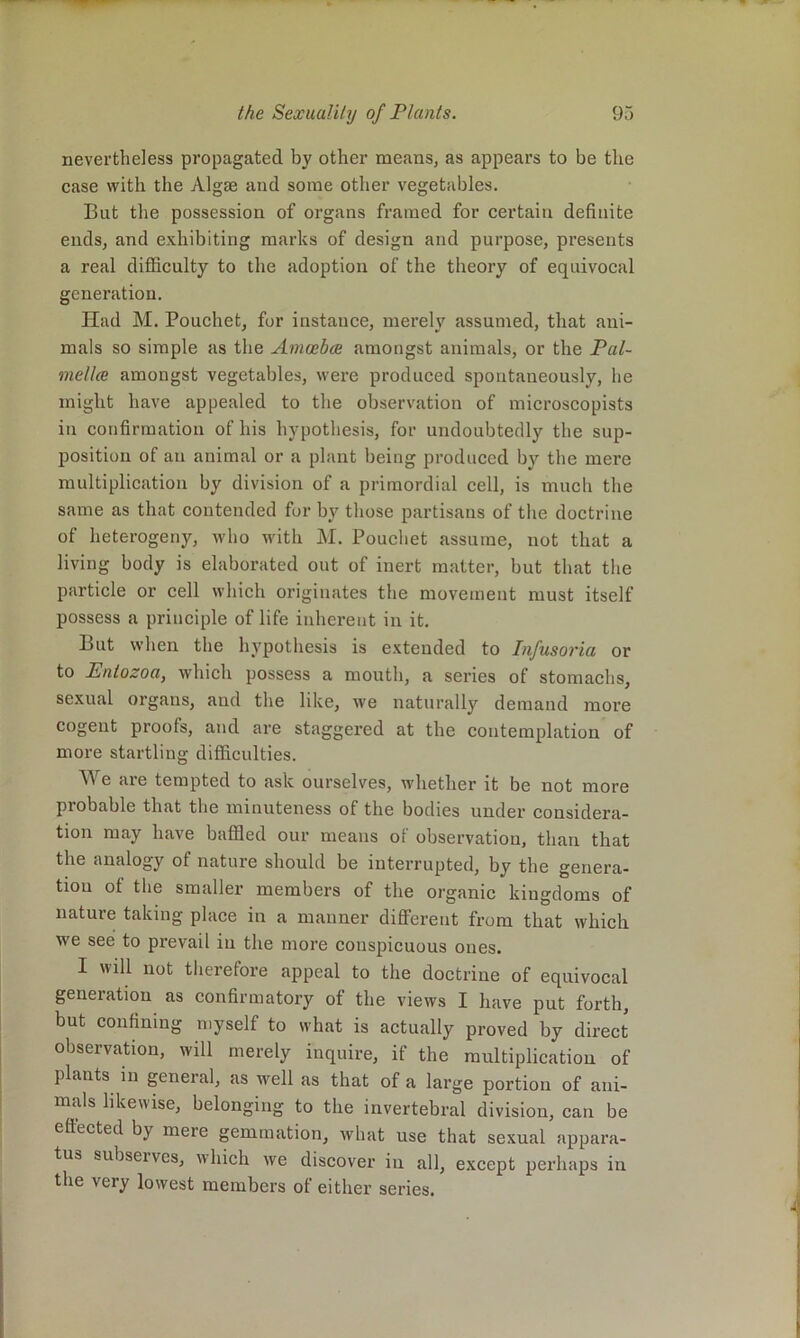 nevertheless propagated by other means, as appears to be the case with the Algae and some other vegetables. But the possession of organs framed for certain definite ends, and exhibiting marks of design and purpose, presents a real difficulty to the adoption of the theory of equivocal generation. Had M. Pouchet, for instance, merely assumed, that ani- mals so simple as the AmoebcB amongst animals, or the Pal- mellce amongst vegetables, were produced spontaneously, he might have appealed to the observation of microscopists in confirmation of his hypothesis, for undoubtedly the sup- position of an animal or a plant being produced bj'^ the mere multiplication by division of a primordial cell, is much the same as that contended for by those partisans of the doctrine of heterogeny, who with M. Pouchet assume, not that a living body is elaborated ont of inert matter, but that the particle or cell which originates the movement must itself possess a principle of life inherent in it. But when the hypothesis is extended to Infusoria or to Entozoa, which possess a mouth, a series of stomachs, sexual organs, and the like, we naturally demand more cogent proofs, and are staggered at the contemplation of more startling difficulties. e are tempted to ask ourselves, whether it be not more probable that the minuteness of the bodies under eonsidera- tion may have baffied our means of observation, than that the analogy of nature should be interrupted, by the genera- tion of the smaller members of the organic kingdoms of nature taking place in a manner different from that which we see to prevail in the more conspicuous ones. I will not therefore appeal to the doctrine of equivocal generation as confirmatory of the views I have put forth, but confining myself to what is actually proved by direct observation, will merely inquire, if the multiplication of plants in general, as well as that of a large portion of ani- mals likewise, belonging to the invertebral division, can be efiected by mere gemmation, what use that sexual appara- tus subserves, which we discover in all, except perhaps in the very lowest members of either series.