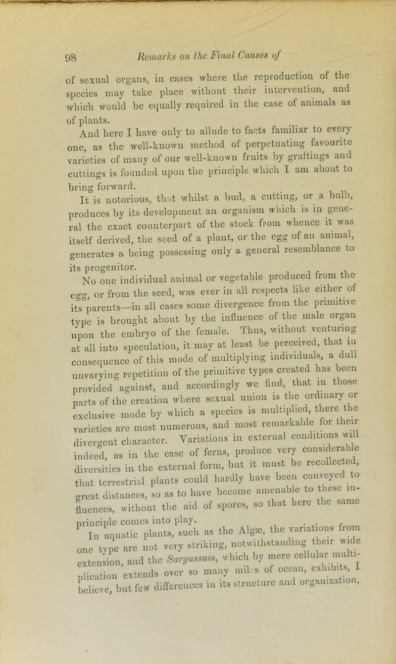 of sexual organs, in cases where the reproduction of the species may take place without their intervention, and which would he equally required in the case of animals as of plants. And here I have only to allude to facts familiar to every one, as the well-known method of perpetuating favourite varieties of many of our well-known fruits by graftings and cuttings is founded upon the principle which I am about to bring forward. It is notorious, that whilst a bud, a cutting, or a bulb, produces by its development an organism wliich is in gene- ral the exact counterpart of the stock from whence it was itself derived, the seed of a plant, or the egg of an animal, generates a being possessing only a general resemblance to its progenitor. No one individual animal or vegetable produced from the eo-g, or from the seed, was ever in all respects like either of itTparents—in all cases some divergence from the primitive type is brought about by the influence of the male organ upon the embryo of the female. Thus, without venturing at all into speculation, it may at least be perceived, that lu consequence of this mode of multiplying individuals, a dull unvarying repetition of the primitive types created has been provided against, and accordingly we find, that in those parts of the creation where sexual union is the ordinary or exclusive mode by which a species is multiplied there the varieties are most numerous, and most remarkable for tlieii divergent character. Variations in external conditions will indeed, as in the case of ferns, produce very considerable diversities in the external form, but it must be recollec ed, that terrestrial plants could hardly have been conveyed to great distances, so as to have become amcnab e to t>»ese m- Lences, without the aid of spores, so that here the sara principle comes into play. In aquatic plants, such as the Algie, the variations from one tvpe are not very striking, notwithstanding their wide extension, and the Sargassum, which by mere celluhu mu plication extends over so many mil- s of ocean, exhibits, believe but few differences in its structure and organizatioi ,