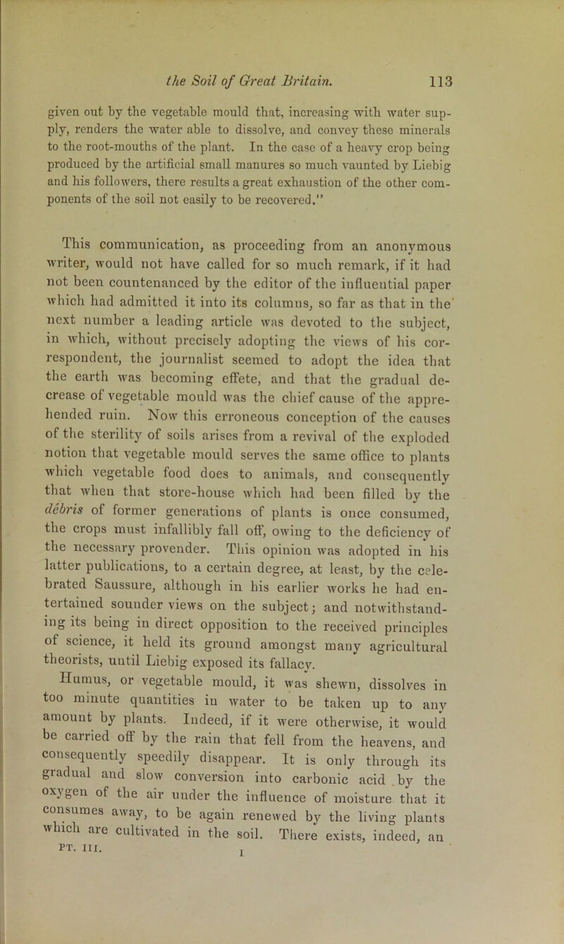 given out by the vegetable mould that, increasing with water sup- ply, renders the water able to dissolve, and convey these minerals to the root-mouths of the plant. In the case of a heavy crop being produced by the artificial small manures so much vaunted by Liebig and his followers, there results a great exhaustion of the other com- ponents of the soil not easily to be recovered.” This communication, as proceeding from an anonymous writer, would not have called for so much remark, if it had not been countenanced by the editor of the influential paper which had admitted it into its columns, so far as that in the' next number a leading article was devoted to the subject, in which, without precisely adopting the views of his cor- respondent, the journalist seemed to adopt the idea that the earth was becoming effete, and that the gradual de- crease of vegetable mould was the chief cause of the appre- hended ruin. Now this erroneous coneeption of the causes of the sterility of soils arises from a revival of tlie exploded notion that vegetable mould serves the same office to plants which vegetable food does to animals, and consequently that when that store-house which had been filled by the debris of former generations of plants is once eonsumed, the crops must infallibly fall off, owing to the deficiency of the necessaj’y provender. This opinion w'as adopted in his latter publications, to a certain degree, at least, by the eele- brated Saussure, although in his earlier works he had en- tertained sounder views on the subject; and notwithstand- ing its being in direct opposition to the received prineiples of science, it held its ground amongst many agricultural theorists, until Liebig exposed its fallacy. Humus, or vegetable mould, it was shewn, dissolves in too minute quantities iu water to be taken up to any amount by plants. Indeed, if it were otherwise, it would be carried oS by the rain that fell from the heavens, and consequently speedily disappear. It is only through its gradual and slow conversion into carbonic acid .by the oxygen of the air under the influence of moisture that it consumes away, to be again renewed by the living plants w uch aie cultivated in the soil. There exists, indeed, an PT. III. 1