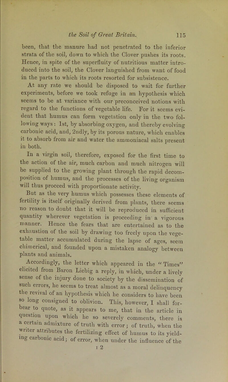 been, that the manure had not penetrated to the inferior strata of the soil, down to which the Clover pushes its roots. Hence, in spite of the superfluity of nutritious matter intro- duced into the soil, the Clover languished from want of food in the parts to which its roots resorted for subsistence. At any rate we should be disposed to wait for further experiments, before we took refuge in an hypothesis which seems to be at variance with our preconceived notions with regard to the functions of vegetable life. For it seems evi- dent that humus can form vegetation only in the two fol- lowing ways : 1st, by absorbing oxygen, and thereby evolving carbonic acid, and, 2ndly, by its porous nature, which enables it to absorb from air and water the amraoniacal salts present in both. In a virgin soil, therefore, exposed for the first time to the action of the air, much carbon and much nitrogen will be supplied to the growing plant through the rapid decom- position of humus, and the processes of the living organism will thus proceed with proportionate activity. But as the very humus which possesses these elements of fertility is itself originally derived from plants, there seems no reason to doubt that it will be reproduced in sufficient quantity wherever vegetation is proceeding in a vigorous manner. Hence the fears that are entertained as to the exhaustion of the soil by drawing too freelv upon lh.e vege- table matter accumulated during the lapse of ages, seem chimerical, and founded upon a mistaken analogy between plants and animals. Accordingly, the letter Avhich appeared in the “ Times’' elicited from Baron Liebig a reply, in which, under a lively sense of the injury done to society b\' the dissemination of such errors, he seems to treat almost as a moral delinquency the revival of an hypothesis which he considers to have been so long consigned to oblivion. This, however, I shall for- bear to quote, as it appears to me, that in the article in question upon which he so severely comments, there is a certain admixture of truth with error; of truth, when the writer attributes the fertilizing effect of humus to its yield- ing carbonic acid; of error, when under the influence of the 1 2