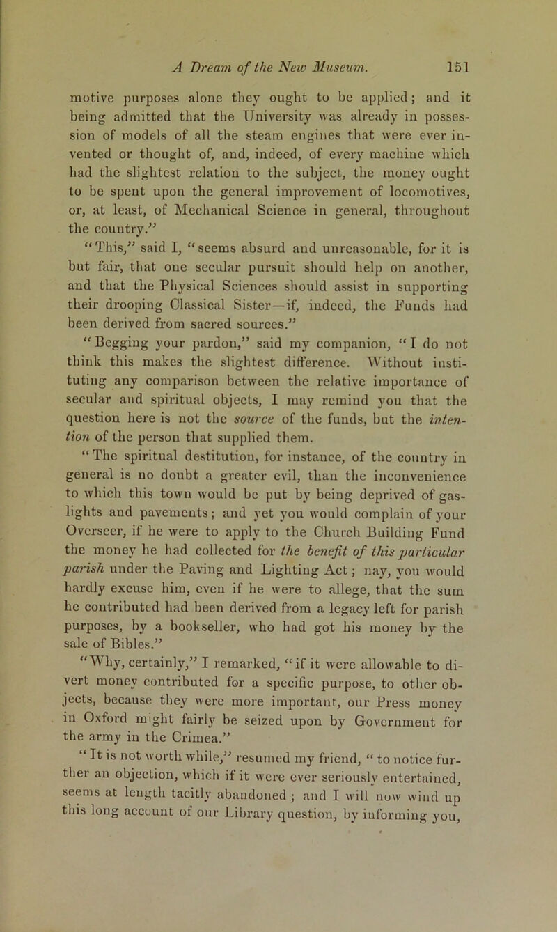 motive purposes alone tliej' ought to be applied; and it being admitted that the University was already in posses- sion of models of all the steam engines that were ever in- vented or thought of, and, indeed, of every machine which had the slightest relation to the subject, the money ought to be spent upon the general improvement of locomotives, or, at least, of Meclianical Science in general, throughout the country.” “ This,” said I, “ seems absurd and unreasonable, for it is but fair, that one secular pursuit should help on another, and that the Physical Sciences should assist in supporting their drooping Classical Sister —if, indeed, the Funds had been derived from sacred sources.” “Begging your pardon,” said my companion, “I do not think this makes the slightest difference. Without insti- tuting any comparison between the relative importance of secular and spiritual objects, I may remind you that the question here is not the source of the funds, but the inten- tion of the person that supplied them. “The spiritual destitution, for instance, of the country in general is no doubt a greater evil, than the inconvenience to which this town would be put by being deprived of gas- lights and pavements; and yet you would complain of your Overseer, if he were to apply to the Church Building F'und the money he had collected for the benefit of this particular parish under the Paving and Lighting Act; nay, you would hardly excuse him, even if he were to allege, that the sum he contributed had been derived from a legacy left for parish purposes, by a bookseller, who had got his money by the sale of Bibles.” “Why, certainly,” I remarked, “if it were allowable to di- vert money contributed for a specific purpose, to other ob- jects, because they were more important, our Press money in Oxford might fairly be seized upon by Government for the army in the Crimea.” “ It is not worthwhile,” resumed my friend, “ to notice fur- ther an objection, which if it were ever seriously entertained, seems at length tacitly abandoned ; and I will now wind up this long account of our Library question, by informing you.