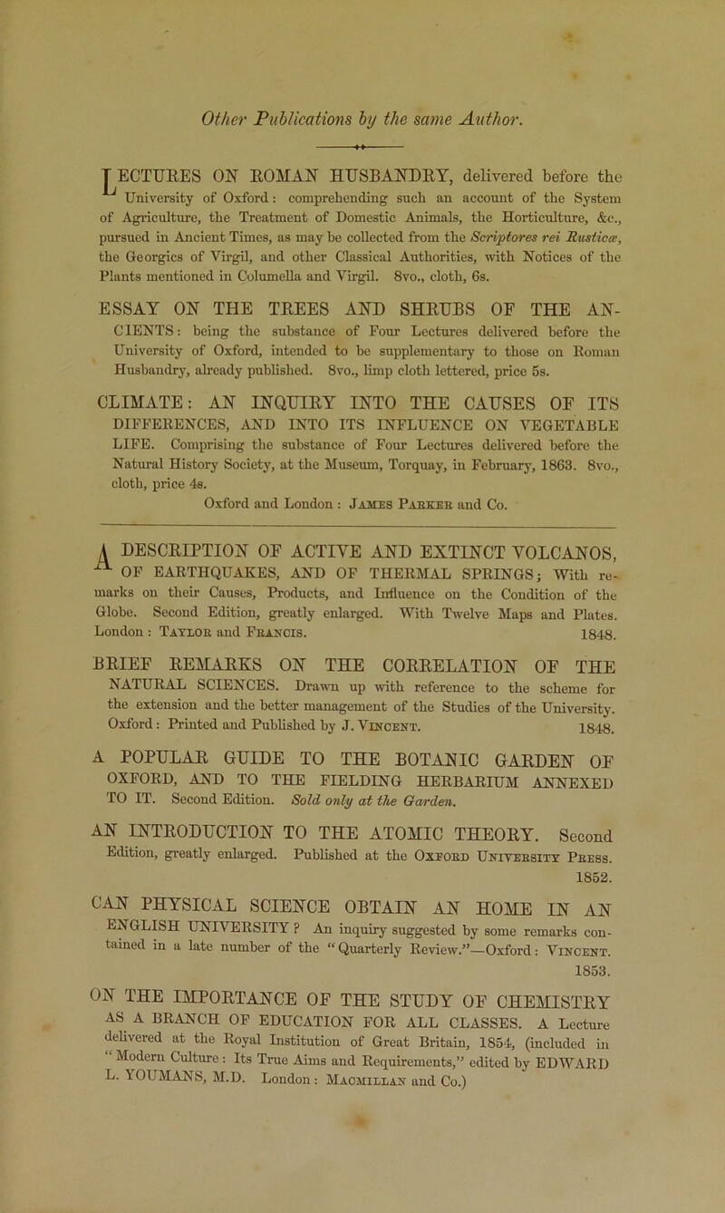 Other Publications by the same Author. j^ECTTJRES ON EOMAN HUSBANEEY, delivered before the University of Oxford: comprehending such an account of the System of Agiuculture, the Treatment of Domestic Animals, the Horticulture, &c., pursued in Ancient Times, as may be collected from the Scriptores rei Riisticcs, the Georgies of Virgil, and other Classical Authorities, with Notices of the Plants mentioned in Columella and Virgil. 8vo., cloth, 6s. ESSAY ON THE TEEES AND SHEDBS OF THE AN- C lENTS: being the substance of Four Lectures delivered before the University of Oxford, intended to be supplementary to those on Eoman Husbandry, already published. 8vo., limp cloth lettered, price 5s. CLIMATE: AN INQUIEY INTO THE CAUSES OF ITS DIFFERENCES, AND INTO ITS INFLUENCE ON VEGETABLE LIFE. Comprising the substance of Four Lectures delivered before the Natural History Society, at the Museum, Torquay, in February, 1863. 8vo., cloth, price 4s. Oxford and London : James Paekeb and Co. A DESCEIPTION OF ACTIVE AND EXTINCT VOLCANOS, OP EARTHQUAKES, AND OP THERMAL SPRINGS; With re- marks on their Causes, Products, and Influence on the Condition of the Globe. Second Edition, greatly enlarged. With Twelve Maps and Plates. London : Tatloe and Francis. 1848. BEIEF EEMAEKS ON THE COREELATION OF THE NATURAL SCIENCES. Drawn up with reference to the scheme for the extension and the better management of the Studies of the University. Oxford: Printed and Published by J. Vincent. 1848. A POPULAE GUIDE TO THE BOTANIC GAEDEN OF OXFORD, AND TO THE FIELDING HERBARIUM ANNEXED TO IT. Second Edition. Sold only at the Garden. AN INTEODUCTION TO THE ATOMIC THEOEY. Second Edition, greatly enlarged. Published at the Oxeoed Univeesity Peess. 1852. CAN PHYSICAL SCIENCE OBTAIN AN HOME IN AN ENGLISH UNIVERSITY ? An inquiry suggested by some remarks con- tained in a late number of the “Quarterly Review.”—Oxford: Vincent. 1853. ON THE IMPOETANCE OF THE STUDY OF CHEMISTEY AS A BRANCH OP EDUCATION FOR ALL CLASSES. A Lecture delivered at the Royal Listitution of Great Britain, 1854, (included in Modern Culture ; Its True Aims and Requirements,” edited by EDWARD L. YOUMANS, M.D. London: Macmillan and Co.)