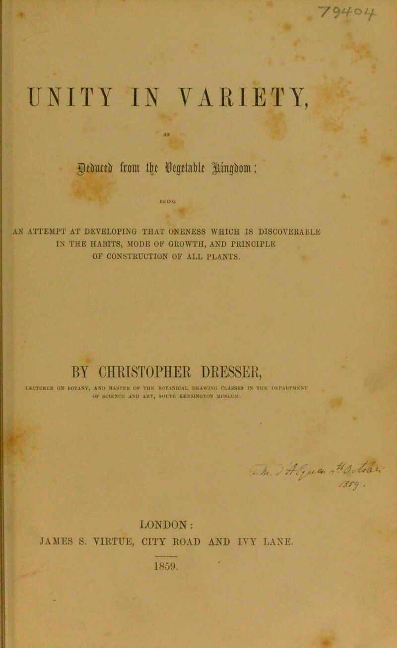 UNITY IN VARIETY, ge&iuei) from fire Uegetiible Jtingbom; BEING AN ATTEMPT AT DEVELOPING THAT ONENESS WHICH IS DISCOVERABLE IN THE HABITS, MODE OF GROWTH, AND PRINCIPLE OF CONSTRUCTION OF ALL PLANTS. LKCTb'KKR ON BOTANV, ANI> MAST Kit OF TIIK BOTANICAL DRAWING CLASSES IN TIIK DKPABTAIKNT OF SCIENCE AND ABT, SOUTH KENSINGTON Ml’ShCM. 7TS oc Cf, /fry . LONDON: JAMES S. VIRTUE, CITY ROAD AND IVY LANE. 1859.