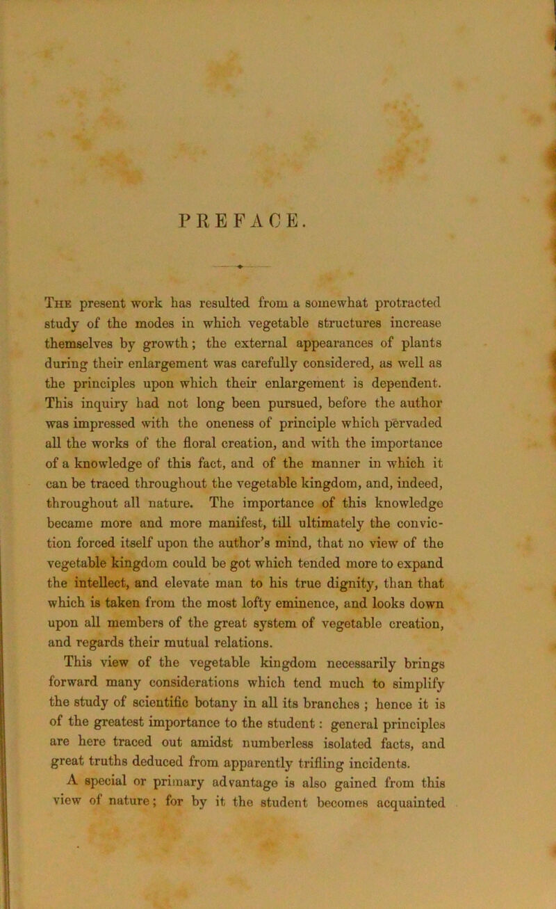 PREFACE. The present work has resulted from a somewhat protracted study of the modes in which vegetable structures increase themselves by growth; the external appearances of plants during their enlargement was carefully considered, as well as the principles upon which their enlargement is dependent. This inquiry had not long been pursued, before the author was impressed with the oneness of principle which pervaded all the works of the floral creation, and with the importance of a knowledge of this fact, and of the manner in which it can be traced throughout the vegetable kingdom, and, indeed, throughout all nature. The importance of this knowledge became more and more manifest, till ultimately the convic- tion forced itself upon the author’s mind, that no view of the vegetable kingdom could be got which tended more to expand the intellect, and elevate man to his true dignity, than that which is taken from the most lofty eminence, and looks down upon all members of the great system of vegetable creation, and regards their mutual relations. This view of the vegetable kingdom necessarily brings forward many considerations which tend much to simplify the study of scientific botany in all its branches ; hence it is of the greatest importance to the student: general principles are here traced out amidst numberless isolated facts, and great truths deduced from apparently trifling incidents. A special or primary advantage is also gained from this view of nature; for by it the student becomes acquainted
