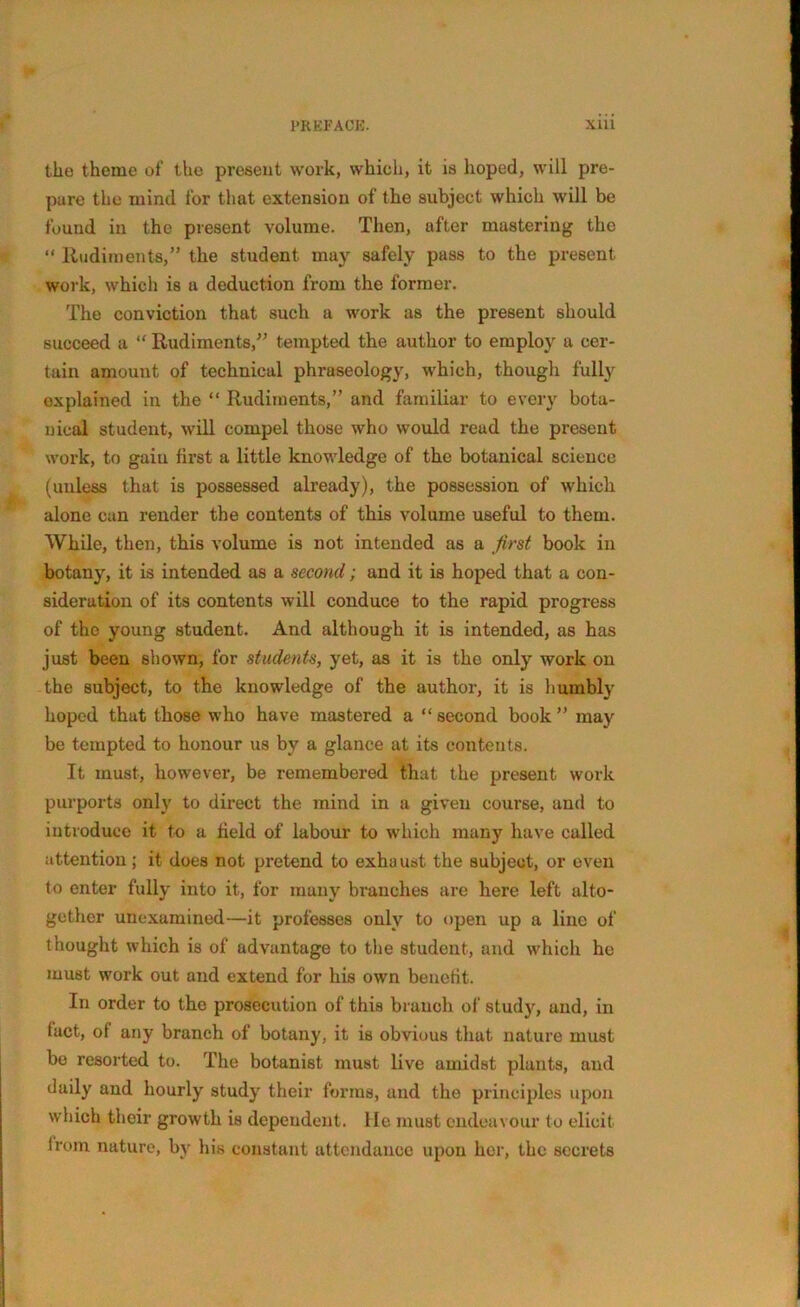 the theme of the present work, which, it is hoped, will pre- pare the mind for that extension of the subject which will be found in the present volume. Then, after mastering the “ Rudiments,” the student may safely pass to the present work, which is a deduction from the former. The conviction that such a work as the present should succeed a “ Rudiments,” tempted the author to employ a cer- tain amount of technical phraseology, which, though fully explained in the “ Rudiments,” and familiar to every bota- nical student, will compel those who would reud the present work, to gain first a little knowledge of the botanical science (unless that is possessed already), the possession of which alone can render the contents of this volume useful to them. While, then, this volume is not intended as a first book in botany, it is intended as a second; and it is hoped that a con- sideration of its contents will conduce to the rapid progress of the young student. And although it is intended, as has just been shown, for students, yet, as it is the only work on the subject, to the knowledge of the author, it is humbly hoped that those who have mastered a “ second book ” may be tempted to honour us by a glance at its contents. It must, however, be remembered that the present work purports only to direct the mind in a given course, and to introduce it to a field of labour to which many have called attention ; it does not pretend to exhaust the subject, or even to enter fully into it, for many branches are here left alto- gether unexumined—it professes only to open up a line of thought which is of advantage to the student, and which he must work out and extend for his own benefit. In order to the prosecution of this branch of study, and, in fact, of any branch of botany, it is obvious that nature must be resorted to. The botanist must live amidst plants, and daily and hourly study their forms, and the principles upon which their growth is dependent, lie must endeavour to elicit from nature, by his constant attendance upon her, the secrets