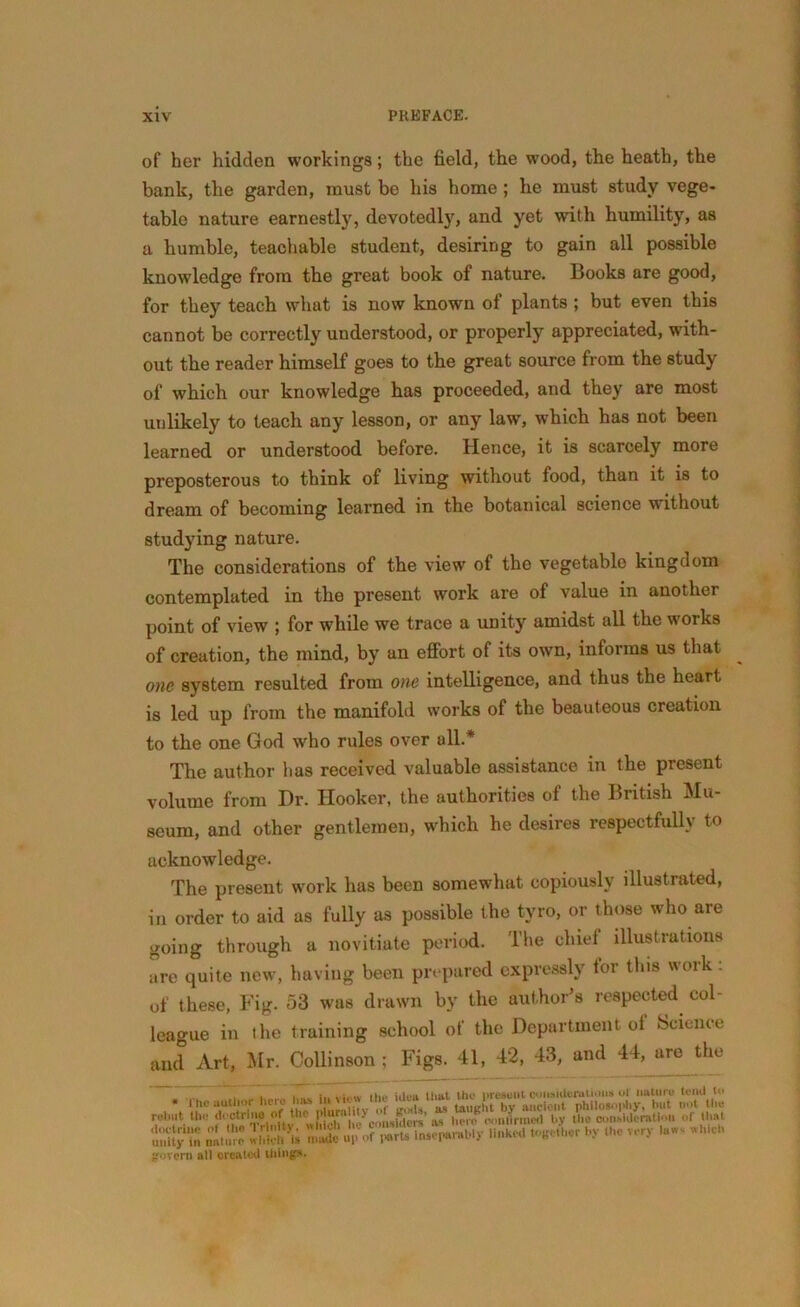 of her hidden workings; the field, the wood, the heath, the bank, the garden, must be his home ; he must study vege- table nature earnestly, devotedly, and yet with humility, as a humble, teachable student, desiring to gain all possible knowledge from the great book of nature. Books are good, for they teach what is now known of plants ; but even this cannot be correctly understood, or properly appreciated, with- out the reader himself goes to the great source from the study of which our knowledge has proceeded, and they are most unlikely to teach any lesson, or any law, which has not been learned or understood before. Hence, it is scarcely more preposterous to think of living without food, than it is to dream of becoming learned in the botanical science without studying nature. The considerations of the view of the vegetable kingdom contemplated in the present work are of value in another point of view ; for while we trace a unity amidst all the woiks of creation, the mind, by an effort of its own, informs us that one system resulted from one intelligence, and thus the heart is led up from the manifold works of the beauteous creation to the one God who rules over all.* The author has received valuable assistance in the present volume from Dr. Hooker, the authorities of the British Mu- seum, and other gentlemen, which he desires respectfully to acknowledge. The present work has been somewhat copiously illustrated, in order to aid as fully as possible the tyro, or those who are going through a novitiate period. The chief illustrations are quite new, having been prepared expressly tor this wink . of these, Fig. 53 was drawn by the author’s respected col league in ihe training school of the Department of Science and Art, Mr. Collinson ; Figs. 41, 42, 43, and 44, are the . . fi„, ;jL.u it,ttt the nrefiuut considerations ol nature tend to unily in pLur* with * made «l> of inseparably linked together »<c very ho- inch govern all created things.