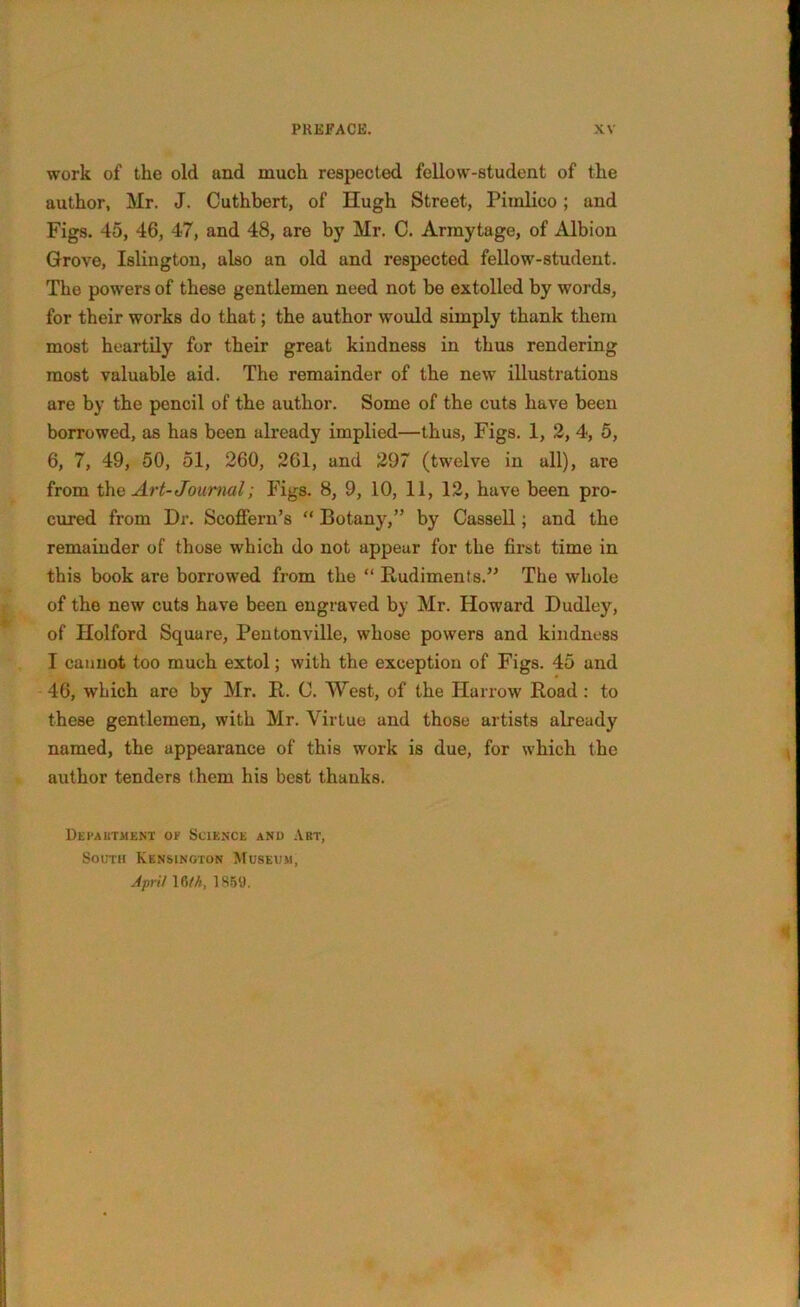 work of the old and much respected fellow-student of the author, Mr. J. Cuthbert, of Hugh Street, Pimlico; and Figs. 45, 46, 47, and 48, are by Mr. C. Arinytage, of Albion Grove, Islington, also an old and respected fellow-student. The powers of these gentlemen need not be extolled by words, for their works do that; the author would simply thank them most heartily for their great kindness in thus rendering most valuable aid. The remainder of the new illustrations are by the pencil of the author. Some of the cuts have been borrowed, as has been already implied—thus, Figs. 1, 2, 4, 5, 6, 7, 49, 50, 51, 260, 261, and 297 (twelve in all), are from the Art- Journal; Figs. 8, 9, 10, 11, 12, have been pro- cured from Dr. Scoffern’s “ Botany,” by Cassell; and the remainder of those which do not appear for the first time in this book are borrowed from the “ Rudiments.” The whole of the new cuts have been engraved by Mr. Howard Dudley, of Holford Square, Pentonville, whose powers and kindness I cannot too much extol; with the exception of Figs. 45 and 46, which are by Mr. It. C. West, of the Harrow Road : to these gentlemen, with Mr. Virtue and those artists already named, the appearance of this work is due, for which the author tenders them his best thanks. Department or Science and Art, South Kensington Museum, April 16 th, 1869.