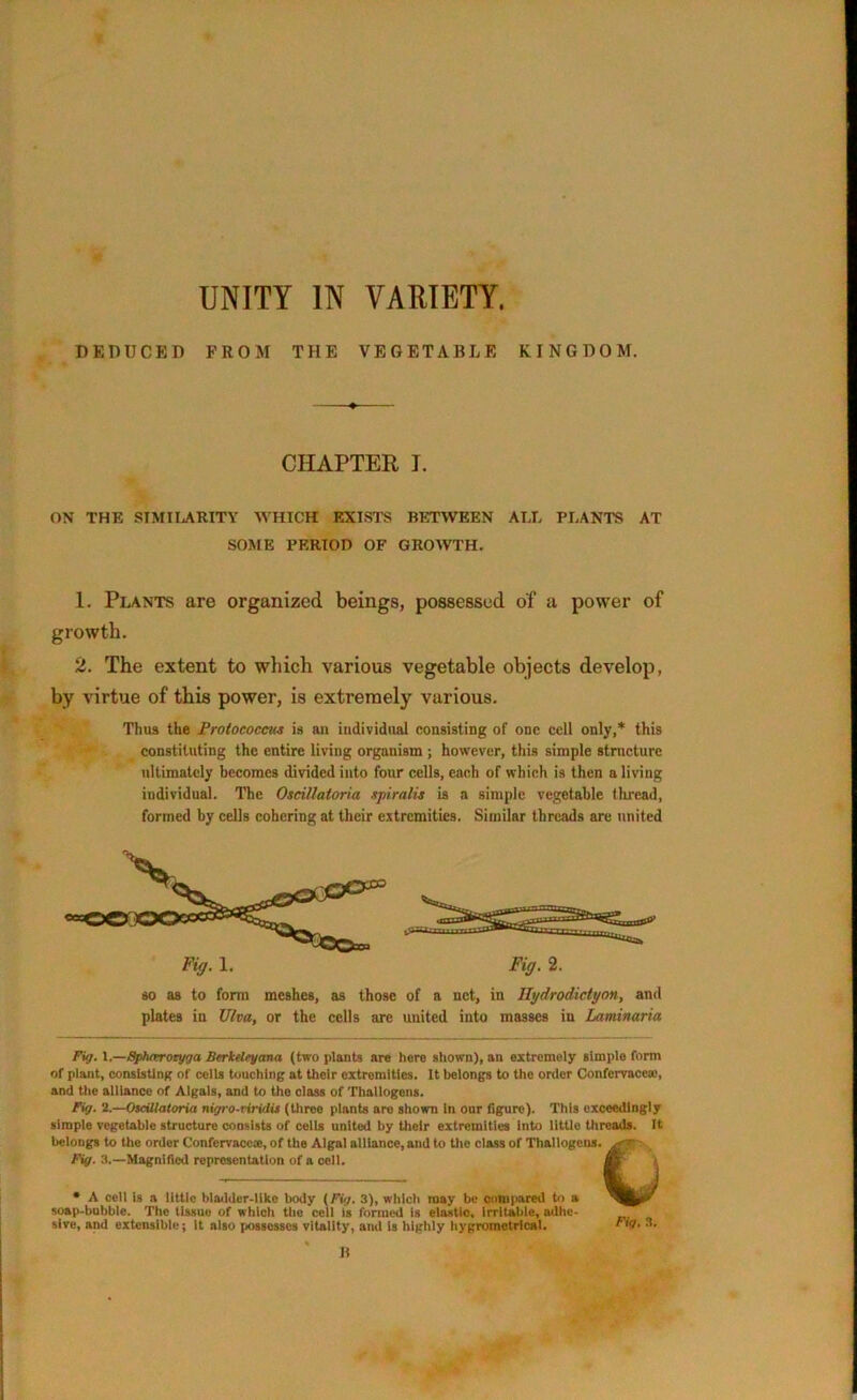 UNITY IN VARIETY. DEDUCED PROM THE VEGETABLE KINGDOM. CHAPTER I. ON THE SIMILARITY WHICH EXISTS BETWEEN ALL PLANTS AT SOME PERIOD OF GROWTH. 1. Plants are organized beings, possessed of a power of growth. 2. The extent to which various vegetable objects develop, by virtue of this power, is extremely various. Thus the Protococcus is an individual consisting of one cell only,* this constituting the entire living organism ; however, this simple structure ultimately becomes divided into four cells, each of which is then a living individual. The Oscillatoria spiralis is a simple vegetable thread, formed by cells cohering at their extremities. Similar threads are united Fig. 1. Fig. 2. so as to form meshes, as those of a net, in Ilydrodidyon, and plates in TJlva, or the cells are united into masses in Laminaria Fig. 1.—Spharoryga Berkeleyana (two plants are here shown), an extremely simple form of plant, consisting of cells touching at their extremities. It belongs to the order Confervacca.% and the alliance of Algals, and to the olass of Thallogens. Fig. 2.—Oscillatoria nigro-riridis (three plants aro shown in onr figure). This exceedingly simple vegetable structure consists of cells united by their extremities Into little threads. It belongs to the order Confervacca, of the Algal alliance, and to the class of Thallogens. Fig. 3.—Magnified representation of a cell. * A cell is a little bladder-like body (Fig. 3), which may be compared to a soap-bubble. The tissue of which the cell is formed is elastic, irritable, adhe- sive, and extensible; it also possosscs vitality, and is highly hygrometrlcat. rig. 3. li