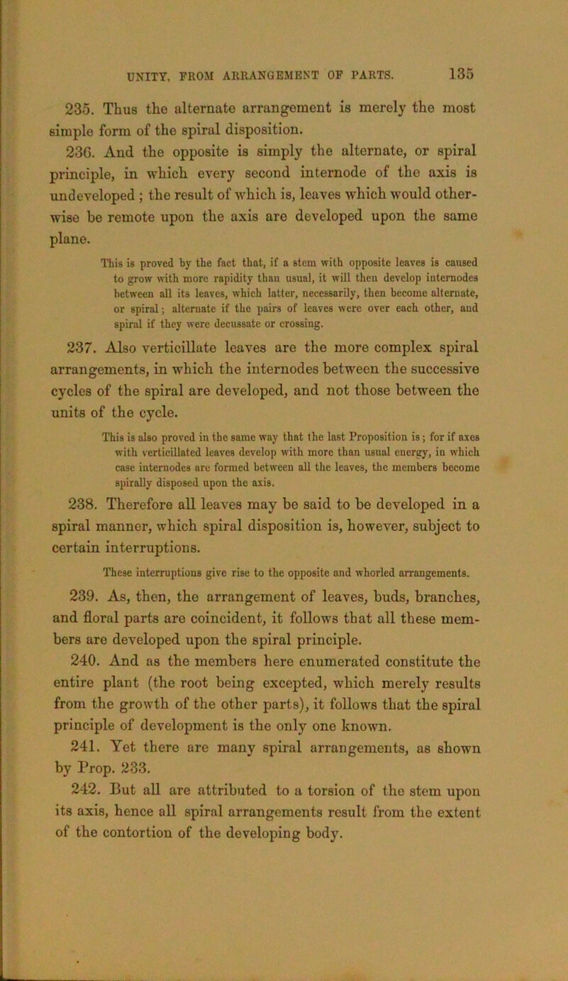 235. Thus the alternate arrangement is merely the most simple form of the spiral disposition. 230. And the opposite is simply the alternate, or spiral principle, in which every second internode of the axis is undeveloped ; the result of which is, leaves which would other- wise be remote upon the axis are developed upon the same plane. This is proved by the fact that, if a stem with opposite leaves is caused to grow with more rapidity than usual, it will then develop internodes between all its leaves, which latter, necessarily, then become alternate, or spiral; alternate if the pairs of leaves were over each other, and spiral if they were decussate or crossing. 237. Also verticillate leaves are the more complex spiral arrangements, in which the internodes between the successive cycles of the spiral are developed, and not those between the units of the cycle. This is also proved in the same way that the last Proposition is; for if axes with verticillated leaves develop with more than usual energy, in which case internodes are formed between all the leaves, the members become spirally disposed upon the axis. 238. Therefore all leaves may be said to be developed in a spiral manner, which spiral disposition is, however, subject to certain interruptions. These interruptions give rise to the opposite and whorled arrangements. 239. As, then, the arrangement of leaves, buds, branches, and floral parts are coincident, it follows that all these mem- bers are developed upon the spiral principle. 240. And as the members here enumerated constitute the entire plant (the root being excepted, which merely results from the growth of the other parts), it follows that the spiral principle of development is the only one known. 241. Yet there are many spiral arrangements, as shown by Prop. 233. 242. But all are attributed to a torsion of the stem upon its axis, hence all spiral arrangements result from the extent of the contortion of the developing body.